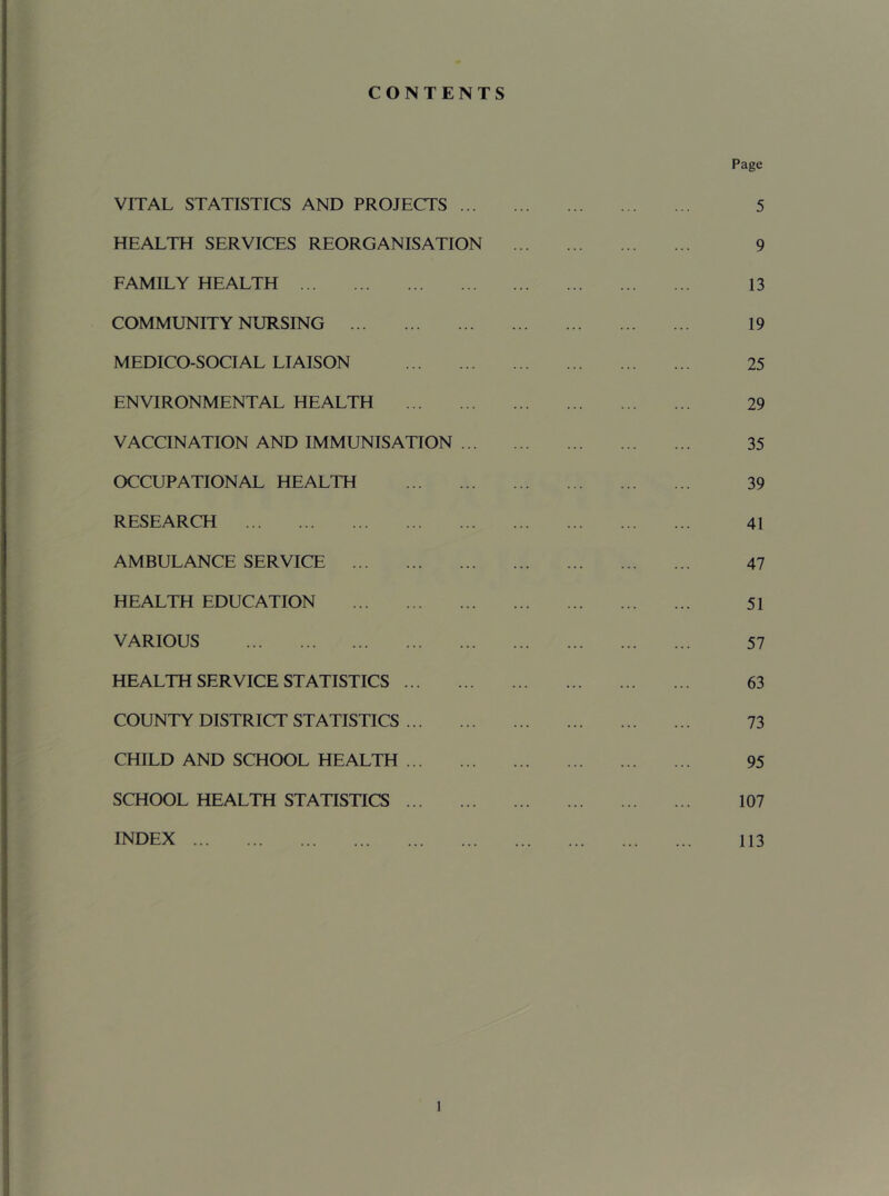 CONTENTS VITAL STATISTICS AND PROJECTS ... HEALTH SERVICES REORGANISATION FAMILY HEALTH COMMUNITY NURSING MEDICO-SOCIAL LIAISON ENVIRONMENTAL HEALTH VACCINATION AND IMMUNISATION ... OCCUPATIONAL HEALTH RESEARCH AMBULANCE SERVICE HEALTH EDUCATION VARIOUS HEALTH SERVICE STATISTICS COUNTY DISTRICT STATISTICS CHILD AND SCHOOL HEALTH SCHOOL HEALTH STATISTICS INDEX Page 5 9 13 19 25 29 35 39 41 47 51 57 63 73 95 107 113