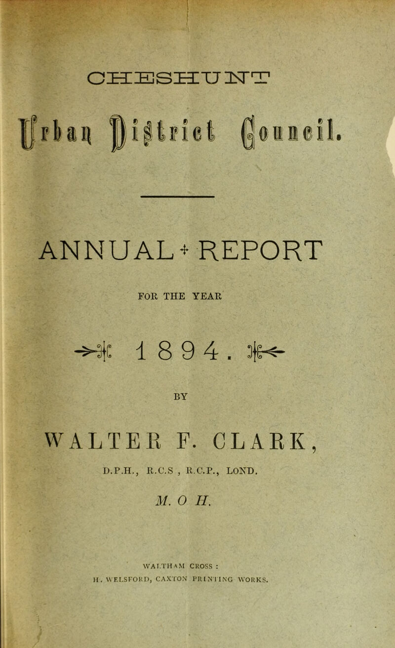 CHESHTJ USTT ANNUAL + REPORT FOR THE YEAR -Me 1 8 9 4. 3je-«- BY WALTER F. CLARK, D.P.H., R.C.S , R.C.P., LOND. M. 0 II. WAI.THAM CROSS : I. WF.I.SFOKD, CAXTON PRINTING WORKS.