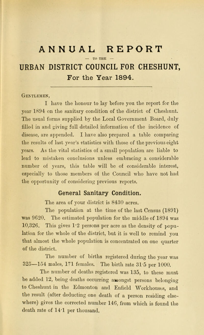 ANNUAL REPORT — TO TIIE — URBAN DISTRICT COUNCIL FOR CHESHUNT, For the Year 1894. Gentlemen, I have the honour to lay before you the report for the year 1894 on the sanitary condition of the district of Cheshunt. The usual forms supplied by the Local Government Board, duly filled in and giving full detailed information of the incidence of disease, are appended. I have also prepared a table comparing the results of last year’s statistics with those of the previous eight years. As the vital statistics of a small population are liable to lead to mistaken conclusions unless embracing a considerable number of years, this table will be of considerable interest, especially to those members of the Council who have not had the opportunity of considering previous reports. General Sanitary Condition. The area of your district is 8430 acres. The population at the time of the last Census (1891) was 9620. The estimated population for the middle of 1894 was 10,326. This gives 1‘2 persons per acre as the density of popu- lation for the whole of the district, but it is well to remind you that almost the whole population is concentrated on one quarter of the district. The number of births registered during the year was 325—154 males, 171 females. The birth rate 315 per 1000. The number of deaths registered was 135, to these must be added 12, being deaths occurring amongst persons belonging to Cheshunt in the Edmonton and Enfield Workhouses, and the result (after deducting one death of a person residing else- where) gives the corrected number 146, from which is found the death rate of 14'1 per thousand.