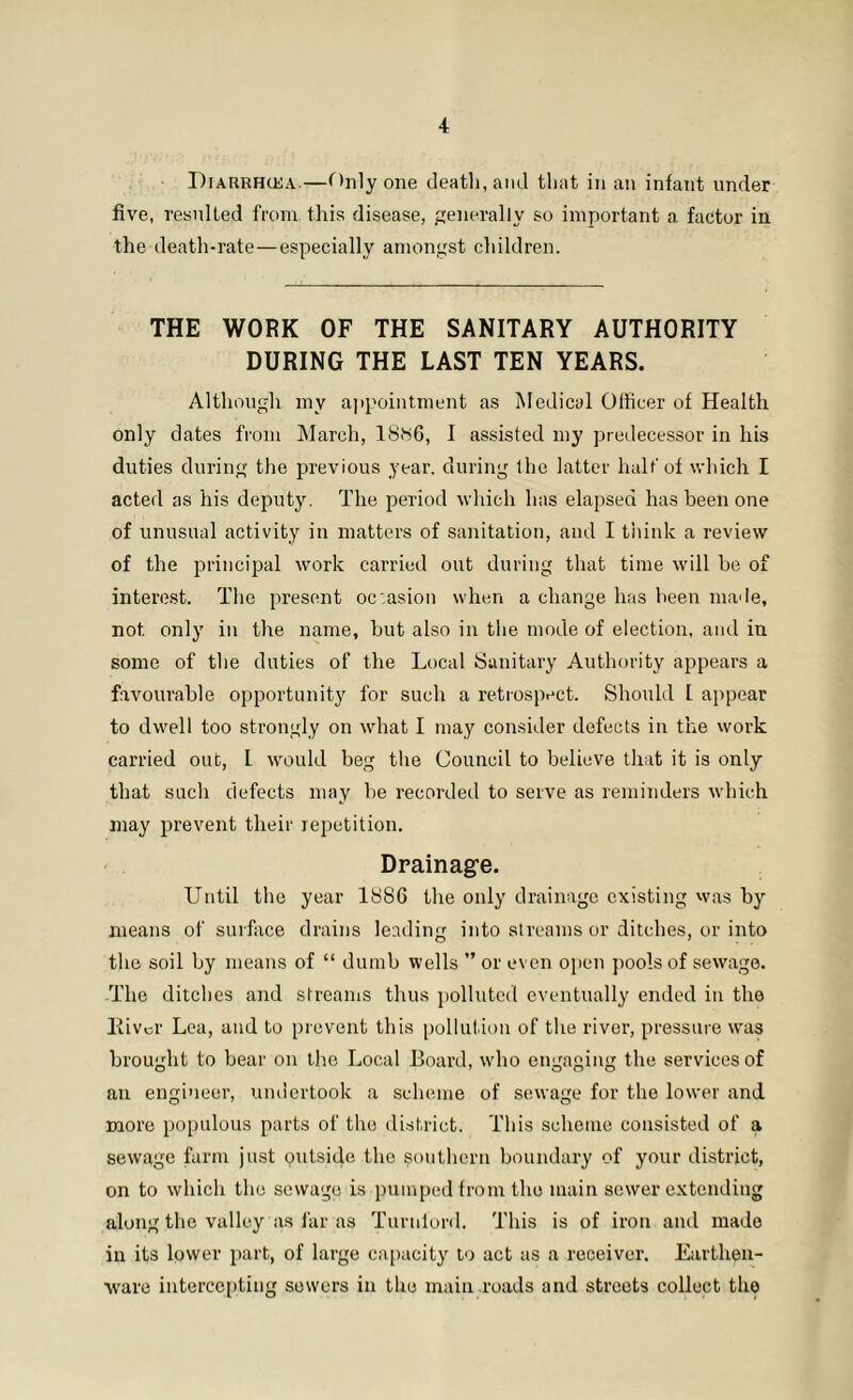 Diarrhcea.—Only one death, ami that in an infant under five, resulted from this disease, generally so important a factor in the death-rate—especially amongst children. THE WORK OF THE SANITARY AUTHORITY DURING THE LAST TEN YEARS. Although my appointment as Medical Officer of Health only dates from March, 1886, I assisted my predecessor in his duties during the previous year, during the latter half of which I acted as his deputy. The period which has elapsed has been one of unusual activity in matters of sanitation, and I think a review of the principal work carried out during that time will be of interest. The present occasion when a change has been made, not only in the name, but also in the mode of election, and in some of the duties of the Local Sanitary Authority appears a favourable opportunity for such a retrospect. Should L appear to dwell too strongly on what I may consider defects in the work carried out, l would beg the Council to believe that it is only that such defects may be recorded to serve as reminders which may prevent their repetition. Drainage. Until the year 1886 the only drainage existing was by means of surface drains leading into streams or ditches, or into the soil by means of “ dumb wells ” or even open pools of sewage. The ditches and streams thus polluted eventually ended in the Kivor Lea, and to prevent this pollution of the river, pressure was brought to bear on the Local Board, who engaging the services of an engineer, undertook a scheme of sewage for the lower and more populous parts of the district. This scheme consisted of a sewage farm just outside the southern boundary of your district, on to which the sewage is pumped from the main sewer extending along the valley as far as Turnlord. This is of iron and made in its lower part, of large capacity to act as a receiver. Earthen- ware intercepting sewers in the main roads and streets collect the