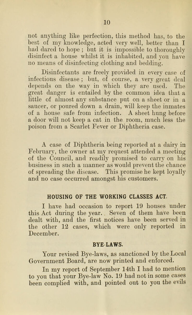 not anything like perfection, this method has, to the best of my knowledge, acted very well, better than I had dared to hope ; hut it is impossible to thoroughly disinfect a house whilst it is inhabited, and you have no means of disinfecting clothing and bedding. Disinfectants are freely provided in every case of infections disease ; but, of course, a very great deal depends on the way in which they are used. The great danger is entailed by the common idea that a little of almost any substance put on a sheet or in a saucer, or poured down a drain, will keep the inmates of a house safe from infection. A sheet hung before a door will not keep a cat in the room, much less the poison from a Scarlet Fever or Diphtheria case. A case of Diphtheria being reported at a dairy in February, the owner at my request attended a meeting of the Council, and readily promised to carry on his business in such a manner as would prevent the chance of spreading the disease. This promise he kept loyally and no case occurred amongst his customers. HOUSING OF THE WORKING CLASSES ACT. I have had occasion to report 19 houses under this Act during the year. . Seven of them have been dealt with, and the first notices have been served in the other 12 cases, which were only reported in December. BYE-LAWS. Your revised Bye-laws, as sanctioned by the Local Government Board, are now printed and enforced. In my report of September 14th I had to mention to you that your Bye-law No. 19 had not in some cases been complied with, and pointed out to you the evils