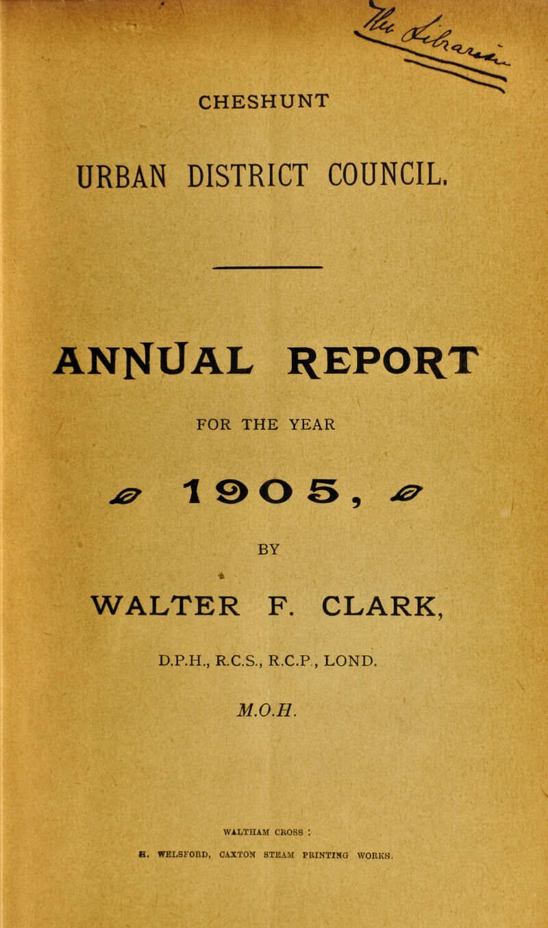 CHESHUNT URBAN DISTRICT COUNCIL. ANNUAL REPORT FOR THE YEAR \ 9 BY WALTER F. CLARK, D.P.H., R.C.S., R.C.P , LOND. M.O.H. WALTHAM CROSS : B. WEL8F0RD, CAXTON STEAM PRINTIKO WORKS,