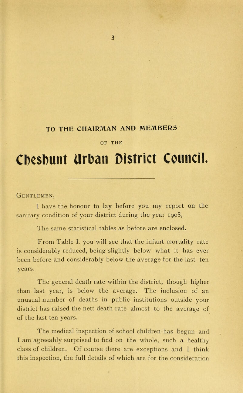 TO THE CHAIRMAN AND MEMBERS OF THE CDc$l)unt Urban District Council. Gentlemen, I have the honour to lay before you my report on the sanitary condition of your district during the year igo8, The same statistical tables as before are enclosed. From Table I. you will see that the infant mortality rate is considerably reduced, being slightly below what it has ever been before and considerably below the average for the last ten years. The general death rate within the district, though higher than last year, is below the average. The inclusion of an unusual number of deaths in public institutions outside your district has raised the nett death rate almost to the average of of the last ten years. The medical inspection of school children has begun and I am agreeably surprised to find on the whole, such a healthy class of children. Of course there are exceptions and I think this inspection, the full details of which are for the consideration