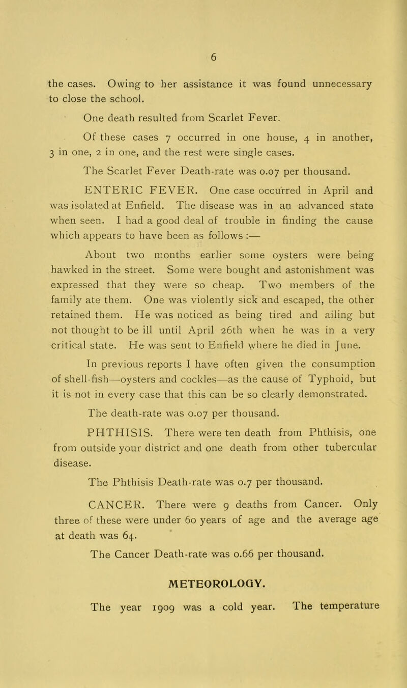 the cases. Owing to her assistance it was found unnecessary to close the school. One death resulted from Scarlet Fever. Of these cases 7 occurred in one house, 4 in another, 3 in one, 2 in one, and the rest were single cases. The Scarlet Fever Death-rate was 0.07 per thousand. ENTERIC FEVER. One case occurred in April and was isolated at Enfield. The disease was in an advanced state when seen. I had a good deal of trouble in finding the cause which appears to have been as follows :— About two months earlier some oysters were being hawked in the street. Some were bought and astonishment was expressed that they were so cheap. Two members of the family ate them. One was violently sick and escaped, the other retained them. He was noticed as being tired and ailing but not thought to be ill until April 26th when he was in a very critical state. He was sent to Enfield rvliere he died in June. In previous reports I have often given the consumption of shell-fish—oysters and cockles—as the cause of Typhoid, but it is not in every case that this can be so clearly demonstrated. The death-rate was 0.07 per thousand. PHTHISIS. There were ten death from Phthisis, one from outside your district and one death from other tubercular disease. The Phthisis Death-rate was 0.7 per thousand. CANCER. There were g deaths from Cancer. Only three of these were under 60 years of age and the average age at death was 64. The Cancer Death-rate was 0.66 per thousand. METEOROLOGY. The year 1909 was a cold year. The temperature