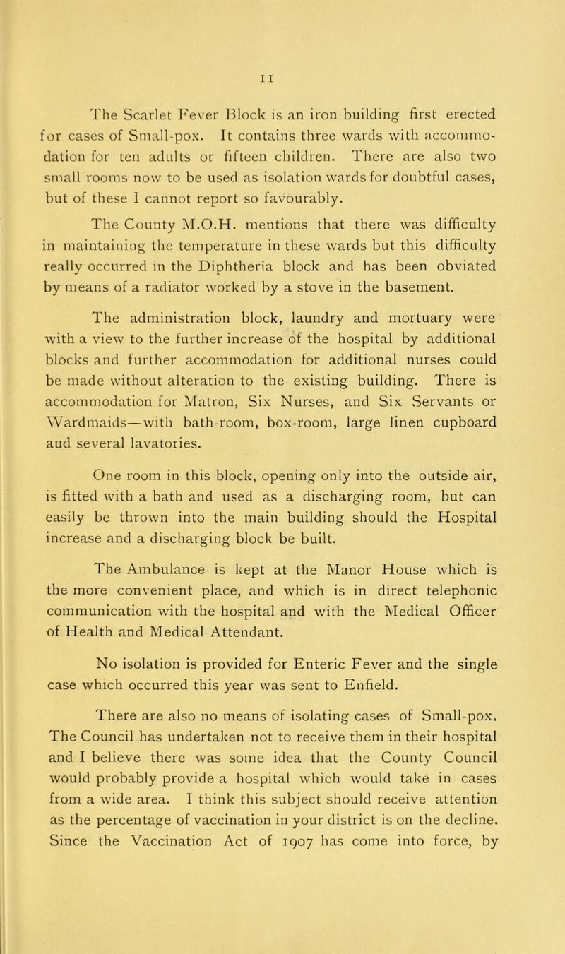 The Scarlet Fever Block is an iron building first erected for cases of Sinall-pox. It contains three wards with accommo- dation for ten adults or fifteen children. There are also two small rooms now to be used as isolation wards for doubtful cases, but of these I cannot report so favourably. The County AI.O.H. mentions that there was difficulty in maintaining the temperature in these wards but this difficulty really occurred in the Diphtheria block and has been obviated by means of a radiator worked by a stove in the basement. The administration block, laundry and mortuary were with a view to the further increase of the hospital by additional blocks and further accommodation for additional nurses could be made without alteration to the existing building. There is accommodation for Matron, Six Nurses, and Six Servants or Wardmaids—with bath-room, box-room, large linen cupboard aud several lavatories. One room in this block, opening only into the outside air, is fitted with a bath and used as a discharging room, but can easily be thrown into the main building should the Hospital increase and a discharging block be built. The Ambulance is kept at the Manor House which is the more convenient place, and which is in direct telephonic communication with the hospital and with the Medical Officer of Health and Medical Attendant. No isolation is provided for Enteric Fever and the single case which occurred this year was sent to Enfield. There are also no means of isolating cases of Small-pox. The Council has undertaken not to receive them in their hospital and I believe there was some idea that the County Council would probably provide a hospital which would take in cases from a wide area. I think this subject should receive attention as the percentage of vaccination in your district is on the decline. Since the Vaccination Act of 1907 has come into force, by