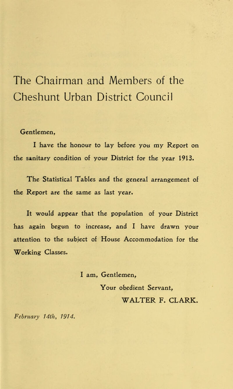 The Chairman and Members of the Cheshunt Urban District Council Gentlemen, I have the honour to lay before you my Report on the sanitary condition of your District for the year 1913. The Statistical Tables and the general arrangement of the Report are the same as last year. It would appear that the population of your District has again begun to increase, and I have drawn your attention to the subject of House Accommodation for the Working Classes. I am, Gentlemen, February 14th, 1914. Your obedient Servant, WALTER F. CLARK.