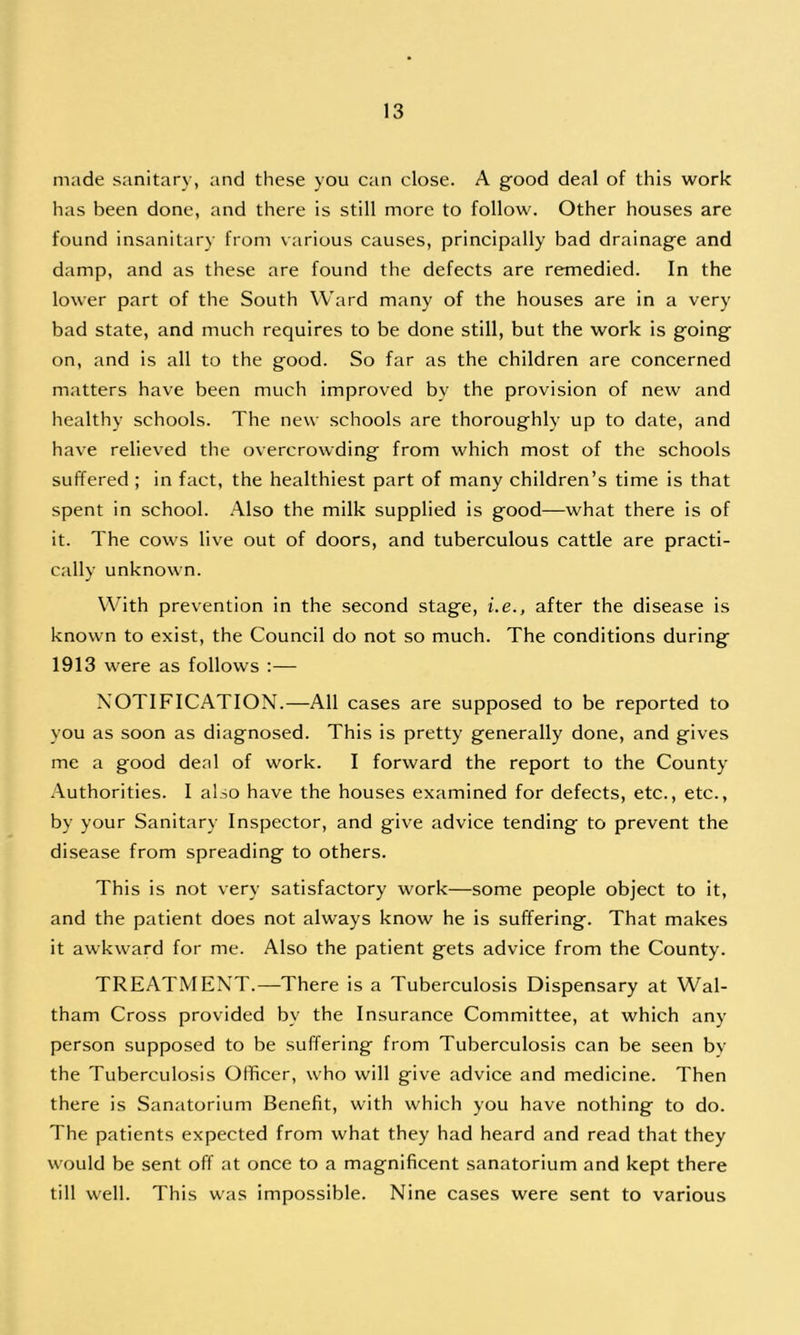 made sanitary, and these you can close. A good deal of this work has been done, and there is still more to follow. Other houses are found insanitary from various causes, principally bad drainage and damp, and as these are found the defects are remedied. In the lower part of the South Ward many of the houses are in a very bad state, and much requires to be done still, but the work is going on, and is all to the good. So far as the children are concerned matters have been much improved by the provision of new and healthy schools. The new schools are thoroughly up to date, and have relieved the overcrowding from which most of the schools suffered ; in fact, the healthiest part of many children’s time is that spent in school. Also the milk supplied is good—what there is of it. The cows live out of doors, and tuberculous cattle are practi- cally unknown. With prevention in the second stage, i.e., after the disease is known to exist, the Council do not so much. The conditions during 1913 were as follows :— NOTIFICATION.—All cases are supposed to be reported to you as soon as diagnosed. This is pretty generally done, and gives me a good deal of work. I forward the report to the County Authorities. I also have the houses examined for defects, etc., etc., by your Sanitary Inspector, and give advice tending to prevent the disease from spreading to others. This is not very satisfactory work—some people object to it, and the patient does not always know he is suffering. That makes it awkward for me. Also the patient gets advice from the County. TREATMENT.—There is a Tuberculosis Dispensary at Wal- tham Cross provided by the Insurance Committee, at which any person supposed to be suffering from Tuberculosis can be seen by the Tuberculosis Officer, who will give advice and medicine. Then there is Sanatorium Benefit, with which you have nothing to do. The patients expected from what they had heard and read that they would be sent off at once to a magnificent sanatorium and kept there till well. This was impossible. Nine cases were sent to various
