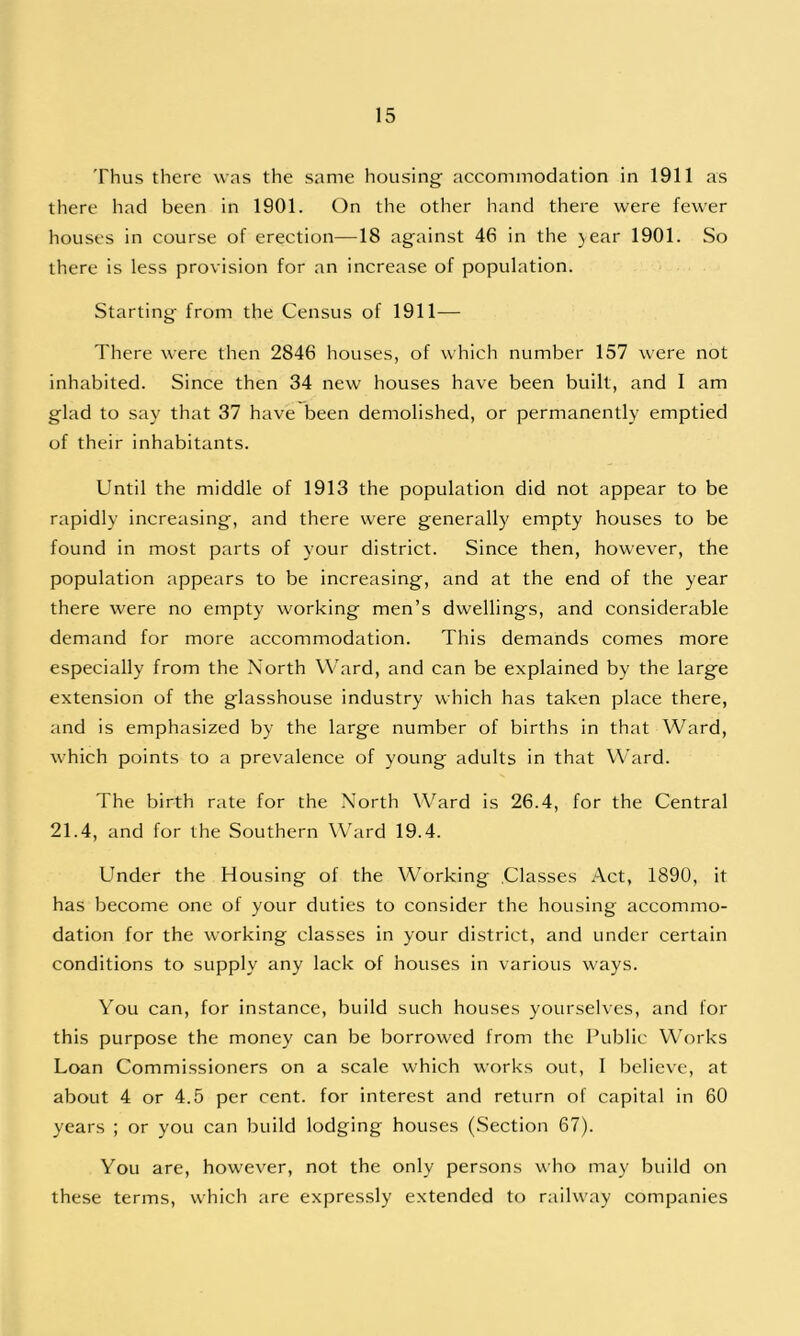 Thus there was the same housing accommodation in 1911 as there had been in 1901. On the other hand there were fewer houses in course of erection—18 against 46 in the jear 1901. So there is less provision for an increase of population. Starting from the Census of 1911— There were then 2846 houses, of which number 157 were not inhabited. Since then 34 new houses have been built, and I am glad to say that 37 have been demolished, or permanently emptied of their inhabitants. Until the middle of 1913 the population did not appear to be rapidly increasing, and there were generally empty houses to be found in most parts of your district. Since then, however, the population appears to be increasing, and at the end of the year there were no empty working men’s dwellings, and considerable demand for more accommodation. This demands comes more especially from the North Ward, and can be explained by the large extension of the glasshouse industry which has taken place there, and is emphasized by the large number of births in that Ward, which points to a prevalence of young adults in that Ward. The birth rate for the North Ward is 26.4, for the Central 21.4, and for the Southern Ward 19.4. Under the Housing of the Working .Classes Act, 1890, it has become one of your duties to consider the housing accommo- dation for the working classes in your district, and under certain conditions to supply any lack of houses in various ways. You can, for instance, build such houses yourselves, and for this purpose the money can be borrowed from the Public Works Loan Commissioners on a scale which works out, I believe, at about 4 or 4.5 per cent, for interest and return of capital in 60 years ; or you can build lodging houses (Section 67). You are, however, not the only persons who may build on these terms, which are expressly extended to railway companies