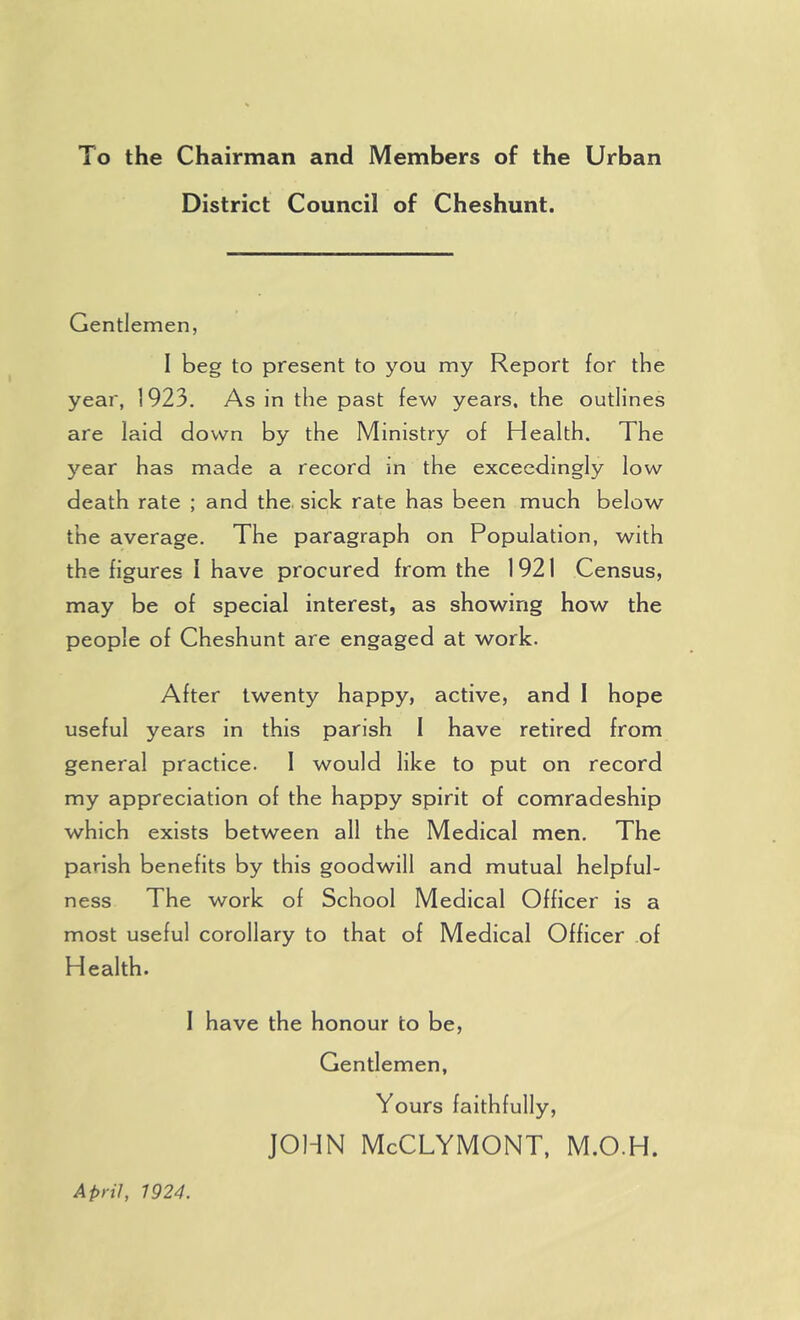 To the Chairman and Members of the Urban District Council of Cheshunt. Gentlemen, I beg to present to you my Report for the year, 1923. As in the past few years, the outlines are laid down by the Ministry of Health. The year has made a record in the exceedingly low death rate ; and the. sick rate has been much below the average. The paragraph on Population, with the figures I have procured from the 1921 Census, may be of special interest, as showing how the people of Cheshunt are engaged at work. After twenty happy, active, and I hope useful years in this parish 1 have retired from general practice. 1 would like to put on record my appreciation of the happy spirit of comradeship which exists between all the Medical men. The parish benefits by this goodwill and mutual helpful- ness The work of School Medical Officer is a most useful corollary to that of Medical Officer of Health. I have the honour to be, Gentlemen, Yours faithfully, JOHN McCLYMONT, M.O.H. April, 1924.