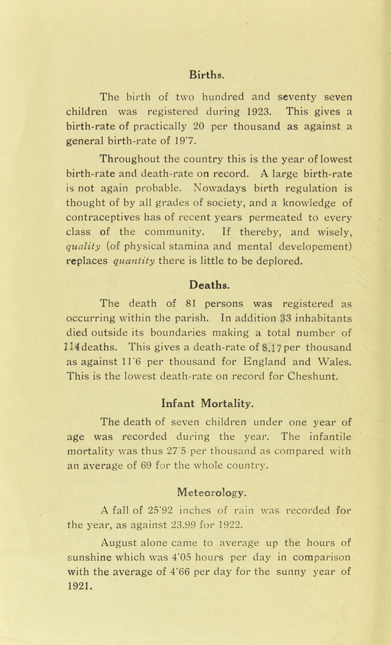 Births. The birth of two hundred and seventy seven children was registered during 1923. This gives a birth-rate of practically 20 per thousand as against a general birth-rate of 19*7. Throughout the country this is the year of lowest birth-rate and death-rate on record. A large birth-rate is not again probable. Nowadays birth regulation is thought of by all grades of society, and a knowledge of contraceptives has of recent years permeated to every class of the community. If thereby, and wisely, quality (of physical stamina and mental developement) replaces quantity there is little to be deplored. Deaths. The death of 81 persons was registered as occurring within the parish. In addition 33 inhabitants died outside its boundaries making a total number of l!4deaths. This gives a death-rate of 8.17per thousand as against 11*6 per thousand for England and Wales. This is the lowest death-rate on record for Cheshunt. Infant Mortality. The death of seven children under one year of age was recorded during the year. The infantile mortality was thus 27'5 per thousand as compared with an average of 69 for the whole country. Meteorology. A fall of 25'92 inches of rain was recorded for the year, as against 23.99 for 1922. August alone came to average up the hours of sunshine which was 4'05 hours per day in comparison with the average of 4'66 per day for the sunny year of 1921.