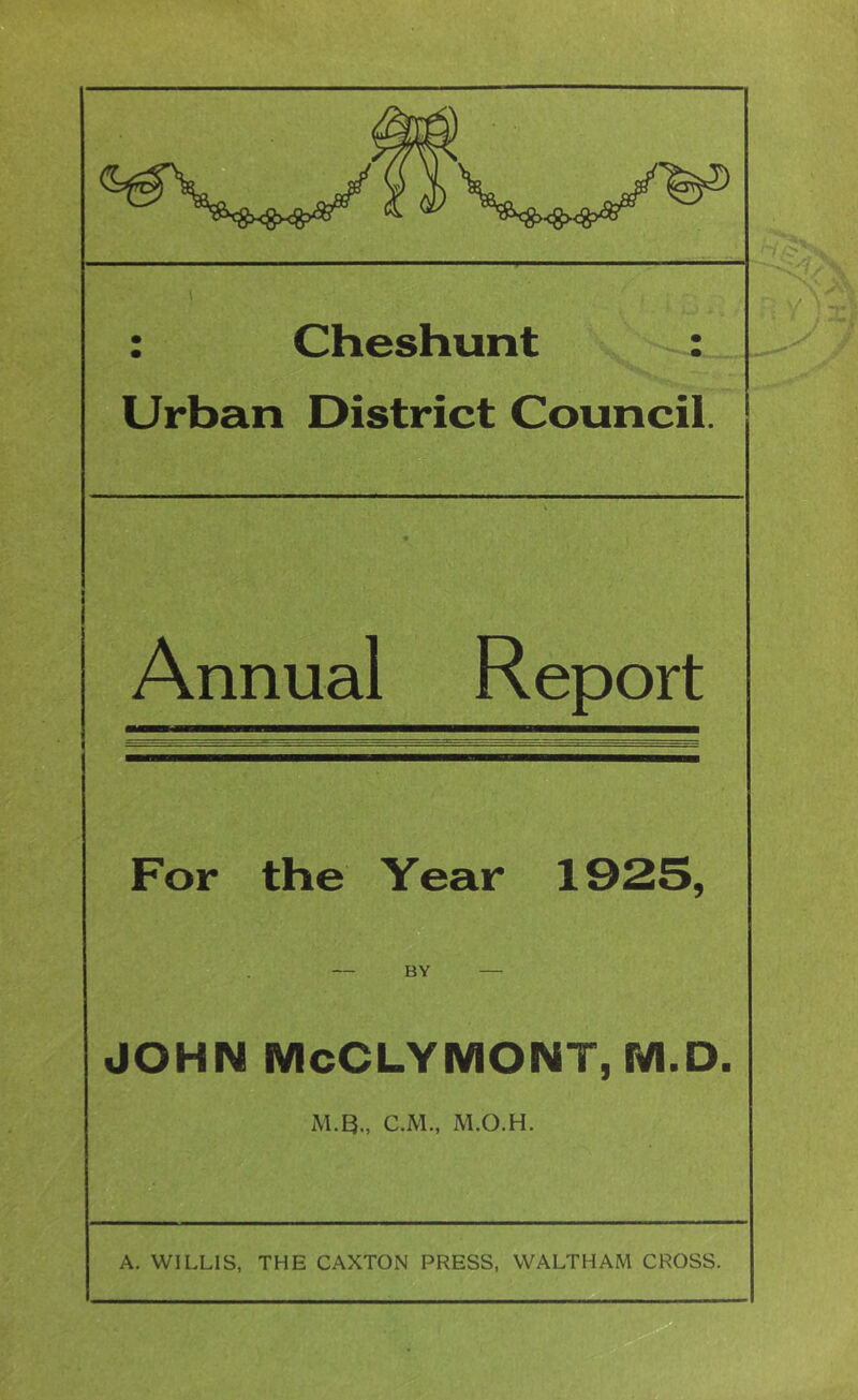 : Cheshunt : Urban District Council. Annual Report For the Year 1925, BY JOHN McCLYMONT, M.D. M.B., C.M., M.O.H. A. WILLIS, THE CAXTON PRESS, WALTHAM CROSS.