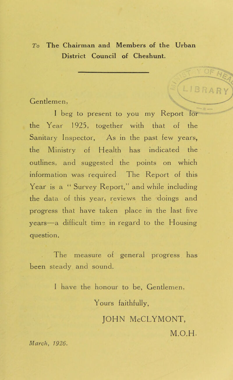 To The Chairman and Members of the Urban District Council of Cheshunt. Gentlemen, I beg to present to you my the Year 1925, together with that of the Sanitary Inspector, As in the past few years, the Ministry of Health has indicated the outlines, and suggested the points on which information was required The Report of this Year is a “ Survey Report,” and while including the data of this year, reviews the doings and progress that have taken place in the last five years—a difficult time in regard to the Housing question. I . The measure of general progress has been steady and sound. I have the honour to be. Gentlemen, Yours faithfully, JOHN McCLYMONT, March, 1926. M.O.H.