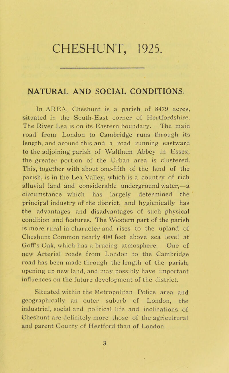 NATURAL AND SOCIAL CONDITIONS. In AREA, Cheshunt is a parish of 8479 acres, situated in the South-East corner of Hertfordshire. The River Lea is on its Eastern boundary. The main road from London to Cambridge runs through its length, and around this and a road running eastward to the adjoining parish of Waltham Abbey in Essex, the greater portion of the Urban area is clustered. This, together with about one-fifth of the land of the parish, is in the Lea Valley, which is a country of rich alluvial land and considerable undergroundwater,—a circumstance which has largely determined the principal industry of the district, and hygienically has the advantages and disadvantages of such physical condition and features. The Western part of the parish is more rural in character and rises to the upland of Cheshunt Common nearly 400 feet above sea level at Goff’s OaU, which has a bracing atmosphere. One of new Arterial roads from London to the Cambridge road has been made through the length of the parish, opening up new land, and may possibly have important influences on the future development of the district. Situated within the Metropolitan Police area and geographically an outer suburb of London, the industrial, social and political life and inclinations of Cheshunt are definitelj- more those of the agricultural and parent County of Hertford than of London.