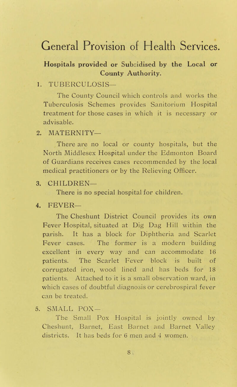 General Provision of Health Services. Hospitals provided or Subcidised by the Local or County Authority. 1. TUBERCULOSIS— The County Council which controls and works the Tuberculosis Schemes provides Sanitorium Hospital treatment for those cases in which it is necessary or advisable. 2. MATERNITY— There are no local or county hospitals, but the North Middlesex Hospital under the Edmonton Board of Guardians receives cases recommended by the local medical practitioners or by the Relieving Officer. 3. CHILDREN— There is no special hospital for children. 4. FEVER— The Cheshunt District Council provides its own Fever Hospital, situated at Dig Dag Hill within the parish. It has a block for Diphtheria and Scarlet Fever cases. The former is a modern building excellent in every way and can accommodate 16 patients. The Scarlet Fever block is built of corrugated iron, wood lined and has beds for 18 patients. Attached to it is a small observation ward, in which cases of doubtful diagnosis or cerebrospiral fever can be treated. 5. SMALL POX — The Small Pox Hospital is jointly owned by Cheshunt, Barnet, East Barnet and Barnet X'alley districts. It has beds for 6 men and 4 women.