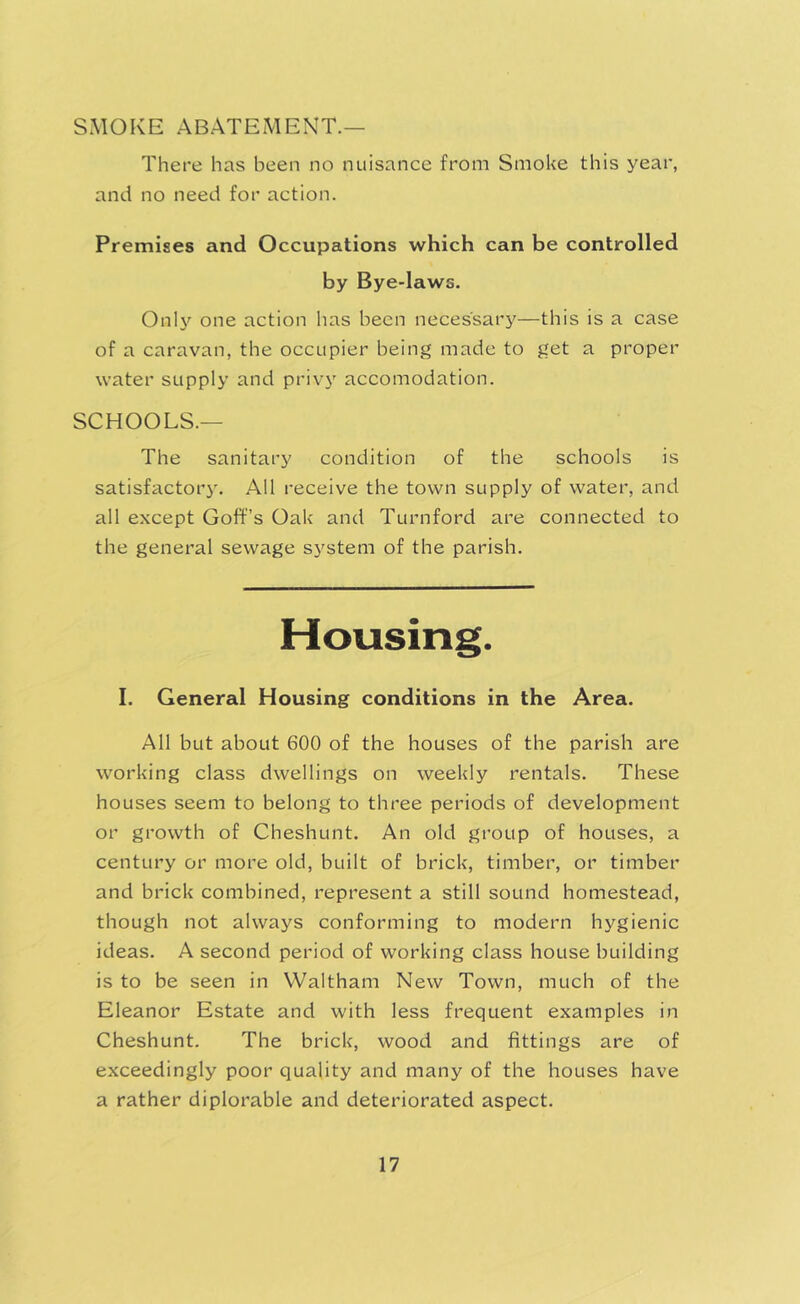 SMOKE ABATEMENT.— There has been no nuisance from Smoke this year, and no need for action. Premises and Occupations which can be controlled by Bye-laws. OnK^ one action has been necessary—this is a case of a caravan, the occupier being made to get a proper water supply and privj' accomodation. SCHOOLS.— The sanitary condition of the schools is satisfactory. All receive the town supply of water, and all except Goff’s Oak and Turnford are connected to the general sewage sj^stem of the parish. Housing. I. General Housing conditions in the Area. All but about 600 of the houses of the parish are working class dwellings on weekly rentals. These houses seem to belong to three periods of development or growth of Cheshunt. An old group of houses, a century or more old, built of brick, timber, or timber and brick combined, represent a still sound homestead, though not always conforming to modern hygienic ideas. A second period of working class house building is to be seen in Waltham New Town, much of the Eleanor Estate and with less frequent examples in Cheshunt. The brick, wood and fittings are of exceedingly poor quality and many of the houses have a rather diplorable and deteriorated aspect.