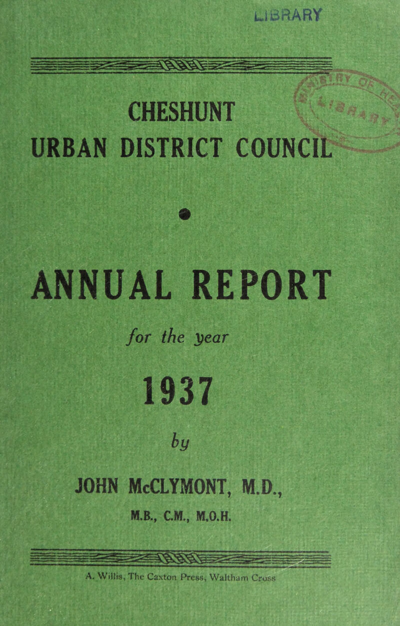 CHESHUNT URBAN DISTRICT COUNCIL ANNUAL REPORT for the ^ear 1937 h JOHN McCLYMONT, M.D., M.B., CM., M.O.H. A. Willis, The Caxton Press, Waltham Cross