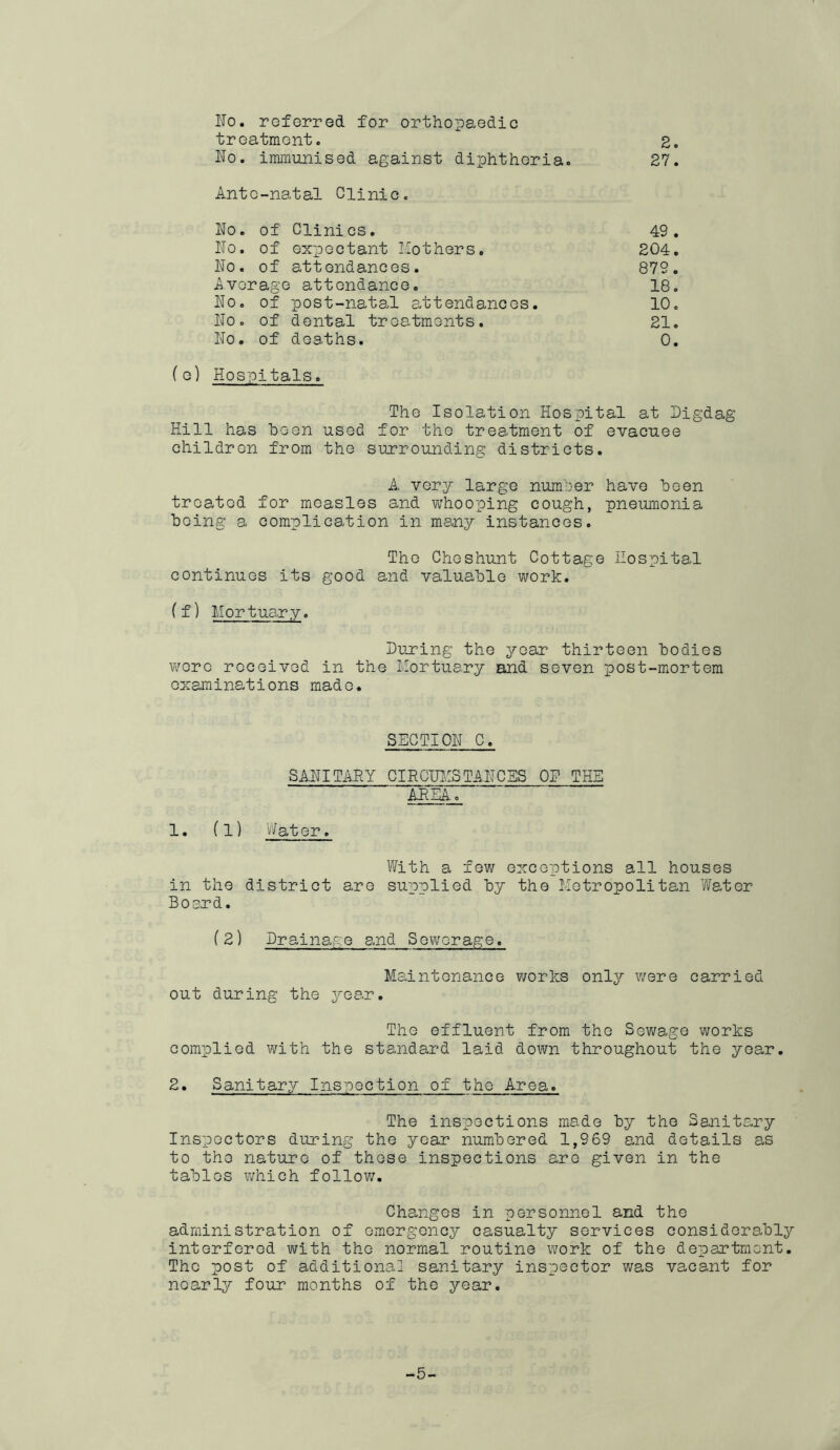 No. roferred for orthopaedic treatment. 2. No. immunised against diphtheria. 27. Ante-natal Clinic. No. of Clinics. 49. No. of expectant Hothers, 204. No. of attendances. 879. Average attendance, 18. No. of post-natal attendances. 10. No, of dental treatments. 21. No, of deaths. 0. f e) Hospitals. The Isolation Hospital at Nigdag Hill has been used for the treatment of evacuee children from the surrounding districts. A very large number have been treated for measles and vv'hooping cough, pneumonia being a complication in many instances. The Cheshunt Cottage Hospital continues its good and valuable work. ff) Mortuary. During the year thirteen bodies were received in the Mortuary and seven ioost-mortem examinations made. SECTION C. SANITAHY CIRCUITS TANCES OR THE AREA. 1, (1) V/ater. With a few exceptions all houses in the district are supplied by the Metropolitan Water Board. f 2) Drainag e and S ewerag e. Maintonance v^orks only were carried out during the year. The effluent from the Sev\;age works complied with the standard laid dewn throughout the year. 2, Sanitary Inspection of the Area. The inspections made by the Sanitary Inspectors during the year numbered 1,969 and details as to the nature of those inspections aro given in the tables which follow. Changes in personnel and the administration of emergency casualty services considerably interfered with the normal routine work of the department. The post of additional sanitary inspector was vacant for nearly four months of the year. -5-