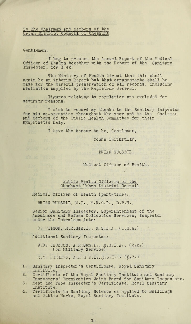 To The Chairmen and Hemliers of tlie Urban District Council of Oheshunt Gentlemen, I beg to present the Annual Report of the Medical Officer of Health together with the Report of the Sanitary Inspector, for 1.4S. The Ministry of Health direct that this shall again be an interim Report but that arrangements shall be made for the careful preservation of all records, including statistics supplied by the Registrar Generalc Figures relating to population are excluded for security reasonsc I wish to record my thanks to the Sanitary Inspector for his co-operation throughout the year and to the Chairman and Members of the Public Health Committee for their sympathetic help. I have the honour to be, Gentlemen, Yours faithfully. BRIiU RUSSEIL, Medical Officer of Healthc Public Health Officers of the Cheshunt UT^ban District Council Medical Officer of Health (part-time): BRIisR RUSSELL, M.D., M.R.C.P., D.P.H. , Senior Sanitary Inspector, Superintendent of the Ambulance and Refuse Collection Services, Inspector under the Petroleum Acts; C, MLSOU, MoR.Ssn.I., M.S.I.A. (1.3.4.) Additional Sanitary Inspector: J.B. JACIISON, A.R.San.I., M.S.I.A., (2.3.) (on Military Service) R.O. aiiUIMG, AM..S (^.3.) 1. Sanitary Inspector's Certificate, Royal Sanitary Institut e, 2. Certificate of the Royal Sanitary Institute and Sanitary Inspectors' Examination Joint Board for Sanitary Inspectors. 3c Meat and Pood Inspector's Certificate, Royal Sanitary Institute. 4. Certificate in Sanitary Science as applied to Buildings and Public Works, Royal Sanitary Institute. -1-