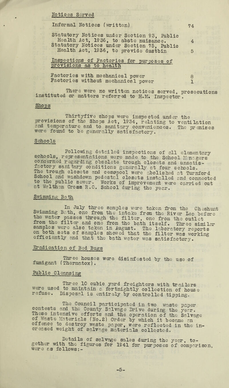 Ilotices Served Informal Notioes f^'vritten) 74 Statutory Notices under Section 93, Public Health ^ct, 1936, to abate nuisance, 4 Statutory Notices under Section 75, Public Health Act, 1936, to provide dustbin 5 Inspections of factories for purposes of provisions as to healtlT Factories with mechanical power 8 Factories without mechanical power 1 There were no written notices served, prosecutions instituted or matters referred to H.M. Inspector, Shops Thirtyfive shops were inspected under the provisions of the Shops Act, 1934, relating to ventilation and temperature end to sanitary conveniences. The premises were found to be generally satisfactory. Schools Follovd-ng detailed inspections of all elementary schools, representations wore made to the School Jln-^.gers concerned regarding obsolete trough closets and unsatis- factory sanitary conditions generally at four schools. The trough closets and cesspool were abolished at Turnford School and washdown pedestal closets installed and connected to the public se?v’er, T/?orks of improvement were carried out at y/altham Cross R.C. School during tho year. Swimming Bath three samples were taken from tho Cheshunt Swimming Bath, one from the intake from tho River Lea before the water passes through tho filter, one from the outlet from the filter and one from tho bath itself. Three similar samples were also taken in August. Tho laboratory reports on both sots of samples showed that tho filter was working efficiently end that the bath water was satisfactory. jSradication of Bed Bugs Three houses wore disinfested by the use of fumigant (Thermatox). Public Cleansing Three 10 cubic yard freighters with trailers were used to maintain a fortnightly collection of house refuse. Disposal is entirely by controlled tipping. The Council participated in two waste paper contests and the County Salvage Drive during the year. These intensive efforts and the operation of the Salvage of Waste Mo.terials (No.2) Order by vi/hich it became on offence to aestroy waste paper, were reflected in the in- creased weight of salvage materials collected. Details^of salvage sales during the year, to- gether with the figures for 1941 for purposes of comparison, were as follows:- -5-