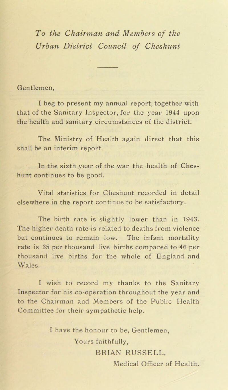 To the Chairman and Members of the Urban District Council of Cheshunt Gentlemen, I beg to present my annual report, together with that of the Sanitary Inspector, for the year 1944 upon the health and sanitary circumstances of the district. The Ministry of Health again direct that this shall be an interim report. In the sixth year of the war the health of Ches- hunt continues to be good. Vital statistics for Cheshunt recorded in detail elsewhere in the report continue to be satisfactory. The birth rate is slightly lower than in 1943. The higher death rate is related to deaths from violence but continues to remain low. The infant mortality rate is 35 per thousand live births compared to 46 per thousand live births for the whole of England and Wales. I wish to record my thanks to the Sanitary Inspector for his co-operation throughout the year and to the Chairman and Members of the Public Health Committee for their sympathetic help. I have the honour to be, Gentlemen, Yours faithfully, BRIAN RUSSELL, Medical Officer of Health.