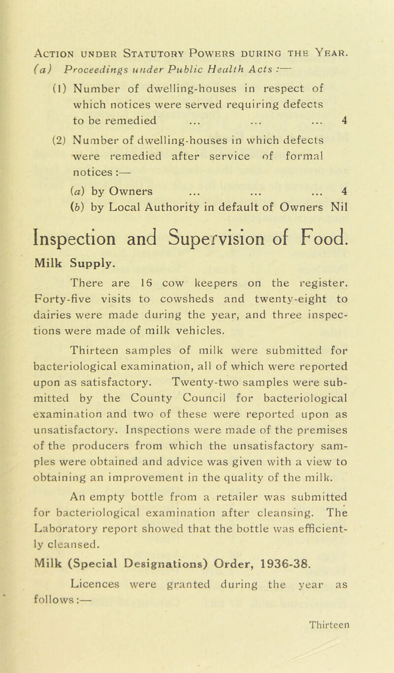 Action under Statutory Powers during the Year. (a) Proceedings under Public Health Acts :— (1) Number of dwelling-houses in respect of which notices were served requiring defects to be remedied ... ... ... 4 (2) Number of dwelling-houses in which defects were remedied after service of formal notices :— (а) by Owners ... ... ... 4 (б) by Local Authority in default of Owners Nil Inspection and Supervision of Food. Milk Supply. There are 16 cow keepers on the register. Forty-five visits to cowsheds and twenty-eight to dairies were made during the year, and three inspec- tions were made of milk vehicles. Thirteen samples of milk were submitted for bacteriological examination, all of which were reported upon as satisfactory. Twenty-two samples were sub- mitted by the County Council for bacteriological examination and two of these were reported upon as unsatisfactory. Inspections were made of the premises of the producers from which the unsatisfactory sam- ples were obtained and advice was given with a view to obtaining an improvement in the quality of the milk. An empty bottle from a retailer was submitted for bacteriological examination after cleansing. The Laboratory report showed that the bottle was efficient- ly cleansed. Milk (Special Designations) Order, 1936-38. Licences were granted during the year as follows:— Thirteen