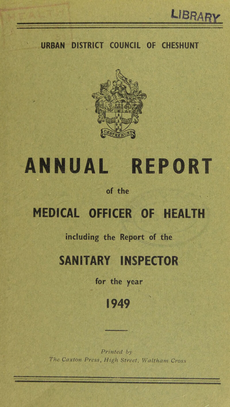 LIBRABV URBAN DISTRICT COUNCIL OF CHESHUNT ANNUAL REPORT O of the MEDICAL OFFICER OF HEALTH including the Report of the SANITARY INSPECTOR for the year 1949 Printed by The Caxton Press, High Street, Waltham Cross