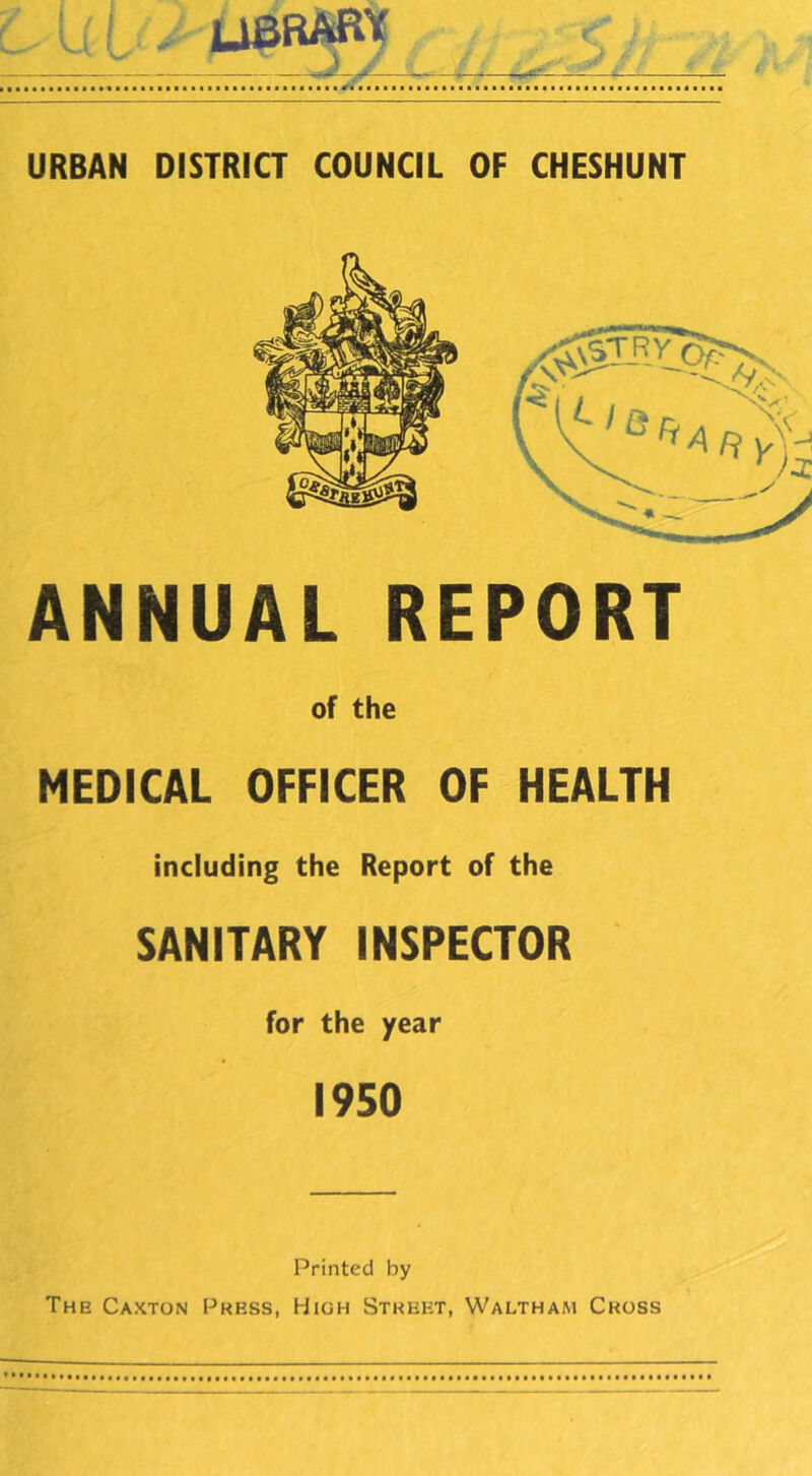 I , UBRARt URBAN DISTRICT COUNCIL OF CHESHUNT ANNUAL REPORT of the MEDICAL OFFICER OF HEALTH including the Report of the SANITARY INSPECTOR for the year 1950 Printed by The Caxton Press, High Street, Waltham Cross