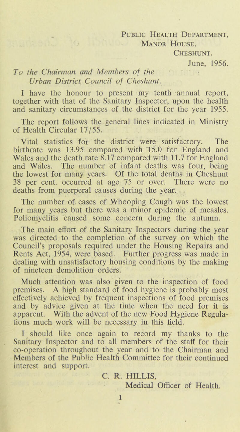 Public Health Department, Manor House, Cheshunt. June, 1956. To the Chairman and Members of the Urban District Council of Cheshunt. I have the honour to present my tenth annual report, together with that of the Sanitary Inspector, upon the health and sanitary circumstances of the district for the year 1955. The report follows the general lines indicated in Ministry of Health Circular 17/55. Vital statistics for the district were satisfactory. The birthrate was 13.95 compared with 15.0 for England and Wales and the death rate 8.17 compared with 11.7 for England and Wales. The number of infant deaths was four, being the lowest for many years. Of the total deaths in Cheshunt 38 per cent, occurred at age 75 or over. There were no deaths from puerperal causes during the year. The number of cases of Whooping Cough was the lowest for many years but there was a minor epidemic of measles. Poliomyelitis caused some concern during the autumn. The main effort of the Sanitary Inspectors during the year was directed to the completion of the survey on which the Council’s proposals required under the Housing Repairs and Rents Act, 1954, were based. Further progress was made in dealing with unsatisfactory housing conditions by the making of nineteen demolition orders. Much attention was also given to the inspection of food premises. A high standard of food hygiene is probably most effectively achieved by frequent inspections of food premises and by advice given at the time when the need for it is apparent. With the advent of the new Food Hygiene Regula- tions much work will be necessary in this field. I should like once again to record my thanks to the Sanitary Inspector and to all members of the staff for their co-operation throughout the year and to the Chairman and Members of the Public Health Committee for their continued interest and support. C. R. HILLIS, Medical Officer of Health.