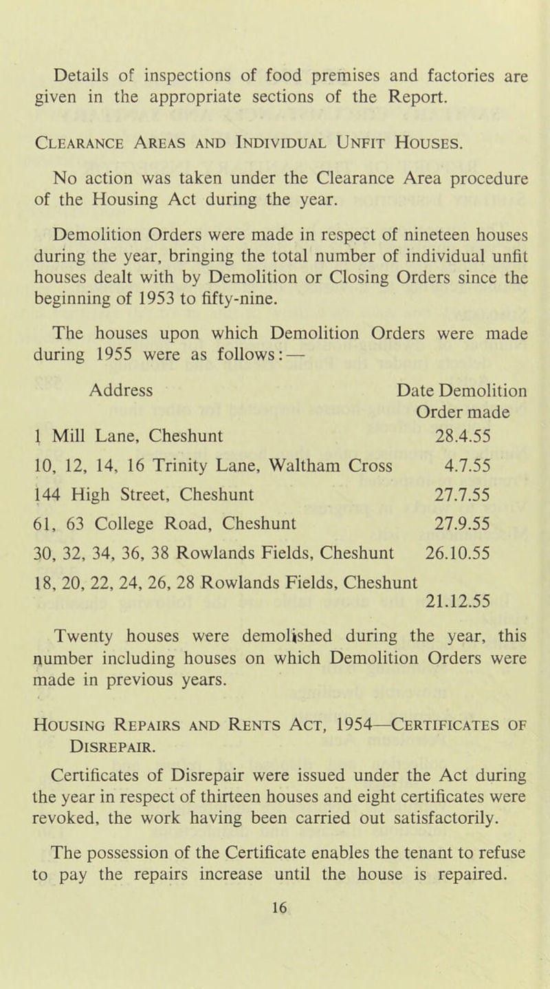 Details of inspections of food premises and factories are given in the appropriate sections of the Report. Clearance Areas and Individual Unfit Houses. No action was taken under the Clearance Area procedure of the Housing Act during the year. Demolition Orders were made in respect of nineteen houses during the year, bringing the total number of individual unfit houses dealt with by Demolition or Closing Orders since the beginning of 1953 to fifty-nine. The houses upon which Demolition Orders were made during 1955 were as follows: — Address 1 Mill Lane, Cheshunt 10, 12, 14, 16 Trinity Lane, Waltham Cross 144 High Street, Cheshunt 61, 63 College Road, Cheshunt 30, 32, 34, 36, 38 Rowlands Fields, Cheshunt Date Demolition Order made 28.4.55 4.7.55 27.7.55 27.9.55 26.10.55 18, 20, 22, 24, 26, 28 Rowlands Fields, Cheshunt 21.12.55 Twenty houses were demolished during the year, this number including houses on which Demolition Orders were made in previous years. Housing Repairs and Rents Act, 1954—Certificates of Disrepair. Certificates of Disrepair were issued under the Act during the year in respect of thirteen houses and eight certificates were revoked, the work having been carried out satisfactorily. The possession of the Certificate enables the tenant to refuse to pay the repairs increase until the house is repaired.