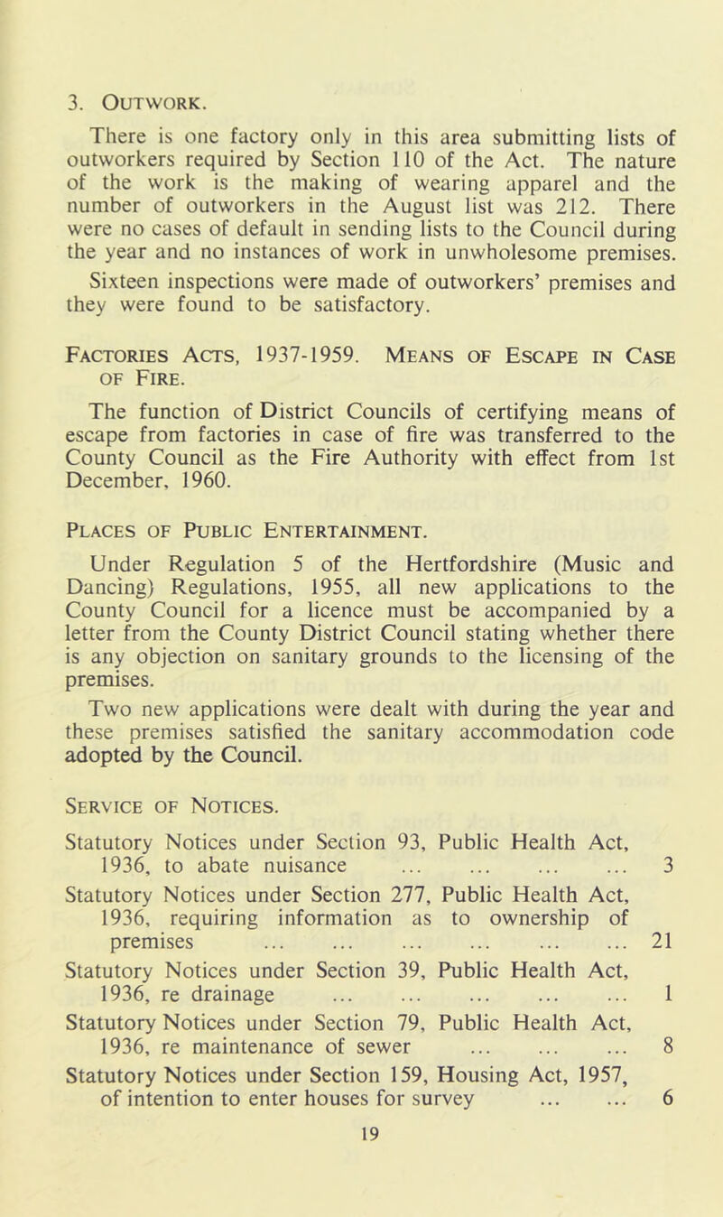 3. Outwork. There is one factory only in this area submitting lists of outworkers required by Section 110 of the Act. The nature of the work is the making of wearing apparel and the number of outworkers in the August list was 212. There were no cases of default in sending lists to the Council during the year and no instances of work in unwholesome premises. Sixteen inspections were made of outworkers’ premises and they were found to be satisfactory. Factories Acts, 1937-1959. Means of Escape in Case OF Fire. The function of District Councils of certifying means of escape from factories in case of fire was transferred to the County Council as the Fire Authority with effect from 1st December, 1960. Places of Public Entertainment. Under Regulation 5 of the Hertfordshire (Music and Dancing) Regulations, 1955, all new applications to the County Council for a licence must be accompanied by a letter from the County District Council stating whether there is any objection on sanitary grounds to the licensing of the premises. Two new applications were dealt with during the year and these premises satisfied the sanitary accommodation code adopted by the Council. Service of Notices. Statutory Notices under Section 93, Public Health Act, 1936, to abate nuisance 3 Statutory Notices under Section 277, Public Health Act, 1936, requiring information as to ownership of premises ... ... ... ... 21 Statutory Notices under Section 39, Public Health Act, 1936, re drainage 1 Statutory Notices under Section 79, Public Health Act, 1936, re maintenance of sewer 8 Statutory Notices under Section 159, Housing Act, 1957, of intention to enter houses for survey 6