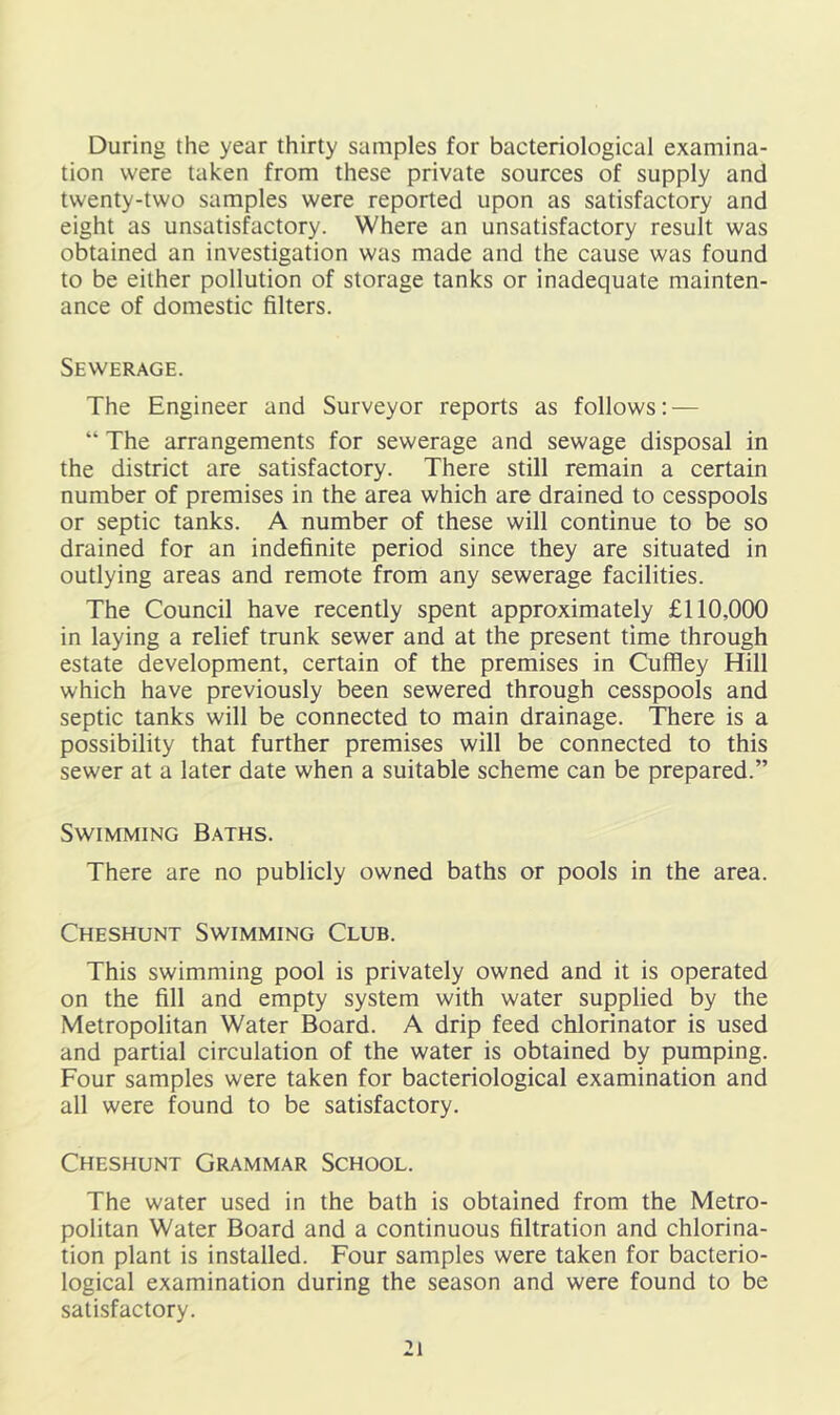 During the year thirty samples for bacteriological examina- tion were taken from these private sources of supply and twenty-two samples were reported upon as satisfactory and eight as unsatisfactory. Where an unsatisfactory result was obtained an investigation was made and the cause was found to be either pollution of storage tanks or inadequate mainten- ance of domestic filters. Sewerage. The Engineer and Surveyor reports as follows: — “ The arrangements for sewerage and sewage disposal in the district are satisfactory. There still remain a certain number of premises in the area which are drained to cesspools or septic tanks. A number of these will continue to be so drained for an indefinite period since they are situated in outlying areas and remote from any sewerage facilities. The Council have recently spent approximately £110,000 in laying a relief trunk sewer and at the present time through estate development, certain of the premises in Cuffiey Hill which have previously been sewered through cesspools and septic tanks will be connected to main drainage. There is a possibility that further premises will be connected to this sewer at a later date when a suitable scheme can be prepared.” Swimming Baths. There are no publicly owned baths or pools in the area. Cheshunt Swimming Club. This swimming pool is privately owned and it is operated on the fill and empty system with water supplied by the Metropolitan Water Board. A drip feed chlorinator is used and partial circulation of the water is obtained by pumping. Four samples were taken for bacteriological examination and all were found to be satisfactory. Cheshunt Grammar School. The water used in the bath is obtained from the Metro- politan Water Board and a continuous filtration and chlorina- tion plant is installed. Four samples were taken for bacterio- logical examination during the season and were found to be satisfactory.