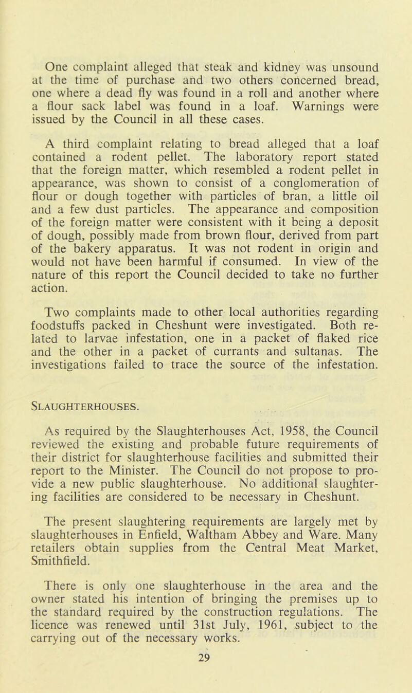 One complaint alleged that steak and kidney was unsound at the time of purchase and two others concerned bread, one where a dead fly was found in a roll and another where a flour sack label was found in a loaf. Warnings were issued by the Council in all these cases. A third complaint relating to bread alleged that a loaf contained a rodent pellet. The laboratory report stated that the foreign matter, which resembled a rodent pellet in appearance, was shown to consist of a conglomeration of flour or dough together with particles of bran, a little oil and a few dust particles. The appearance and composition of the foreign matter were consistent with it being a deposit of dough, possibly made from brown flour, derived from part of the bakery apparatus. It was not rodent in origin and would not have been harmful if consumed. In view of the nature of this report the Council decided to take no further action. Two complaints made to other local authorities regarding foodstuffs packed in Cheshunt were investigated. Both re- lated to larvae infestation, one in a packet of flaked rice and the other in a packet of currants and sultanas. The investigations failed to trace the source of the infestation. Slaughterhouses. As required by the Slaughterhouses Act, 1958, the Council reviewed the existing and probable future requirements of their district for slaughterhouse facilities and submitted their report to the Minister. The Council do not propose to pro- vide a new public slaughterhouse. No additional slaughter- ing facilities are considered to be necessary in Cheshunt. The present slaughtering requirements are largely met by slaughterhouses in Enfield, Waltham Abbey and Ware. Many retailers obtain supplies from the Central Meat Market, Smithfield. There is only one slaughterhouse in the area and the owner stated his intention of bringing the premises up to the standard required by the construction regulations. The licence was renewed until 31st July, 1961, subject to the carrying out of the necessary works.