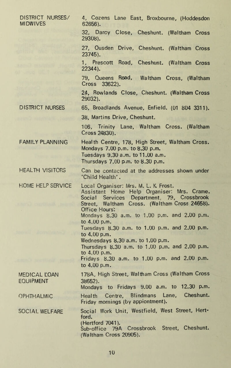 DISTRICT NURSES/ MIDWIVES DISTRICT NURSES FAMILY PLANNING HEALTH VISITORS HOME HELP SERVICE MEDICAL LOAN EQUIPMENT OPHTHALMIC SOCIAL WELFARE 4, Cozens Lane East, Broxbourne, (Hoddesdon 62656), 32, Darcy Close, Cheshunt. (Waltham Cross 29308). 27, Ousden Drive, Cheshunt. (Waltham Cross 23745). 1, Prescott Road, Cheshunt. (Waltham Cross 22344). 79, Queens Road, Waltham Cross, (Waltham Cross 33622). 24, Rowlands Close, Cheshunt. (Waltham Cross 29032). 65, Broadlands Avenue, Enfield. (01 804 3311). 38, Martins Drive, Cheshunt. 106, Trinity Lane, Waltham Cross. (Waltham Cross 24830). Health Centre, 178, High Street, Waltham Cross. Mondays 7.00 p.m. to 8.30 p.m. Tuesdays 9.30 a.m. to 11.00 a.m. Thursdays 7.00 pjn. to 8.30 p.m. Can be contacted at the addresses shown under ‘Chi Id Health'. Local Organiser: Mrs. M. L. K. Frost. Assistant Home Help Organiser: Mrs. Crame. Social Services Department.. 79, Crossbrook Street, Waltham Cross. (Waltham Cross 24658). Office Hours': Mondays 8.30 a.m. to 1.00 p.m. and 2.00 p.m. tc 4.00 p.m. Tuesdays 8.30 a.m. to 1.00 p.m. and 2.00 p.m. to 4.00 p.m. Wednesdays 8.30 a.m. to 1.00 p.m. Thursdays 8.30 a.m. to 1.00 p.m. and 2.00 p.m. to 4.00 p.m. Fridays 8.30 a.m. to 1.00 p.m. and 2.00 p.m. to 4.00 p.m. 178A, High Street, Waltham Cross (Waltham Cross 38652). Mondays to Fridays 9.00 a.m. to 12.30 p.m. Health Centre, Blindmans Lane, Cheshunt. Friday mornings (by appiontment). Social Work Unit, Westfield, West Street, Hert- ford. (Hertford 7041). Sub-office 79A Crossbrook Street, Cheshunt. (Waltham Cross 20905).