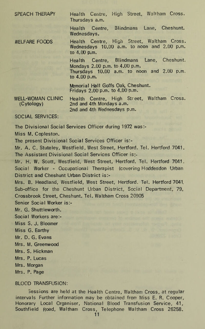 SPEACH THERAPY Health Centre, High Street, Waltham Cross. Thursdays a.m. Health Centre, Blindmans Lane, Cheshunt. Wednesdays. WELFARE FOODS Health Centre, High Street, Waltham Cross. Wednesdays 10.00 a.m. to noon and 2.00 p.m. to 4.00 p.m. Health Centre, Blindmans Lane, Cheshunt. Mondays 2.00 p.m. to 4.00 p.m. Thursdays 10.00 a.m. to noon and 2.00 p.m. to 4.00 p.m. ftemorial Hall Goffs OaK Cheshunt. Fridays 2.00 p.m. to 4.00 p.m. WELL-WOMAN CLINIC Health Centre, High Street, Waltham Cross. (Cytology) 2nd and 4th Mondays a.m. 2nd and 4th Wednesdays p.m. SOCIAL SERVICES: The Divisional Social Services Officer during 1972 was:- Miss M. Copleston. The present Divisional Social Services Officer is:- Mr. A. C. Stuteley, Westfield, West Street, Hertford. Tel. Hertford 7041. The Assistant Divisional Social Services Officer is:- Mr. H. W. Scott, Westfield, West Street, Hertford. Tel. Hertford 7041. Social Worker - Occupational Therapist (covering Hoddesdon Urban District and Cheshunt Urban District is:- Mrs. B. Headland, Westfield, West Street, Hertford. Tel. Hertford 7041. Sub-office for the Cheshunt Urban District, Social Department, 79, Crossbrook Street, Cheshunt. Tel. Waltham Cross 20905 Senior Social Worker is> Mr. G. Shuttieworth. Social Workers aret- Miss S. J. Bloomer Miss G. Earthy Mr. D. G. Evans Mrs. M. Greenwood Mrs. S. Hickman Mrs. P. Lucas Mrs. Morgan Mrs. P. Page BLOOD TRANSFUSION: Sessions are held at the Health Centre, Waltham Cross, at regular intervals Further information may be obtained from Miss E. R. Cooper, Honorary Local Organiser, National Blood Transfusion Service, 41, Southfield Road, Waltham Cross, Telephone Waltham Cross 26258.