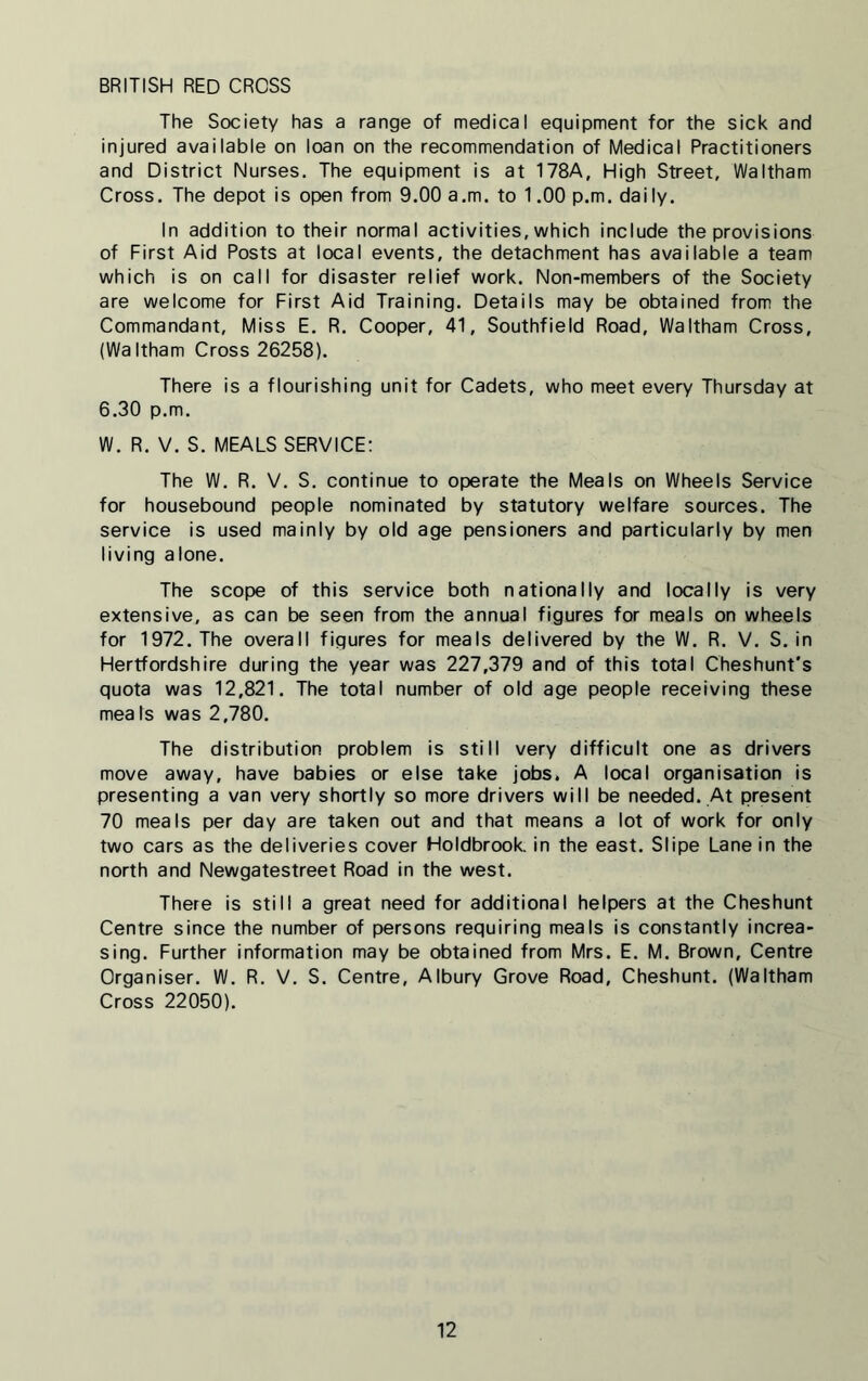 BRITISH RED CROSS The Society has a range of medical equipment for the sick and injured available on loan on the recommendation of Medical Practitioners and District Nurses. The equipment is at 178A, High Street, Waltham Cross. The depot is open from 9.00 a.m. to 1.00 p.m. daily. In addition to their normal activities, which include the provisions of First Aid Posts at local events, the detachment has available a team which is on call for disaster relief work. Non-members of the Society are welcome for First Aid Training. Details may be obtained from the Commandant, Miss E. R. Cooper, 41, Southfield Road, Waltham Cross, (Waltham Cross 26258). There is a flourishing unit for Cadets, who meet every Thursday at 6.30 p.m. W. R. V. S. MEALS SERVICE: The W. R. V. S. continue to operate the Meals on Wheels Service for housebound people nominated by statutory welfare sources. The service is used mainly by old age pensioners and particularly by men living alone. The scope of this service both nationally and locally is very extensive, as can be seen from the annual figures for meals on wheels for 1972. The overall figures for meals delivered by the W. R. V. S. in Hertfordshire during the year was 227,379 and of this total Cheshunt's quota was 12,821. The total number of old age people receiving these meaIs was 2,780. The distribution problem is still very difficult one as drivers move away, have babies or else take jobs. A local organisation is presenting a van very shortly so more drivers will be needed. At present 70 meals per day are taken out and that means a lot of work for only two cars as the deliveries cover Holdbrook. in the east. Slipe Lane in the north and Newgatestreet Road in the west. There is still a great need for additional helpers at the Cheshunt Centre since the number of persons requiring meals is constantly increa- sing. Further information may be obtained from Mrs. E. M. Brown, Centre Organiser. W. R. V. S. Centre, Albury Grove Road, Cheshunt. (Waltham Cross 22050).