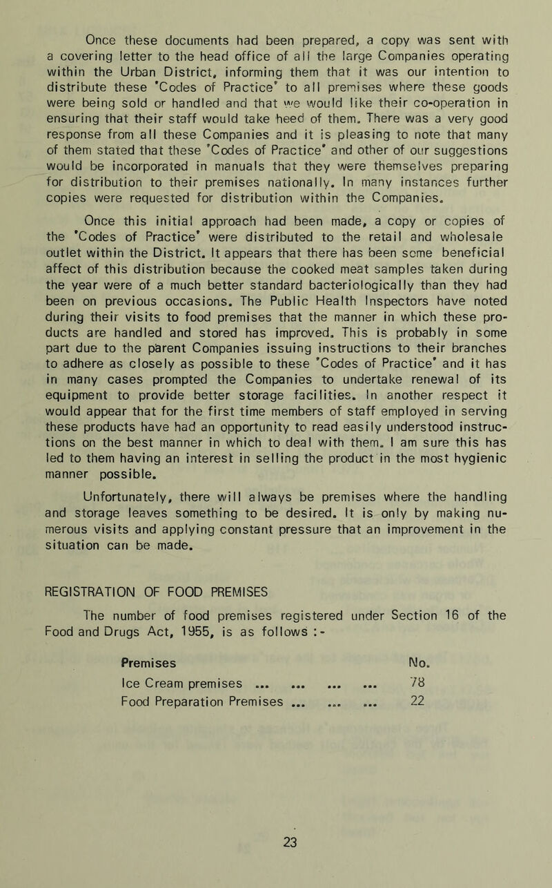 Once these documents had been prepared, a copy was sent with a covering letter to the head office of all the large Companies operating within the Urban District, informing them that it was our intention to distribute these 'Codes of Practice’ to ail premises where these goods were being sold or handled and that we would like their co-operation in ensuring that their staff would take heed of them. There was a very good response from all these Companies and it is pleasing to note that many of them stated that these 'Codes of Practice' and other of our suggestions would be incorporated in manuals that they were themselves preparing for distribution to their premises nationally. In many instances further copies were requested for distribution within the Companies. Once this initial approach had been made, a copy or copies of the 'Codes of Practice’ were distributed to the retail and wholesale outlet within the District. It appears that there has been some beneficial affect of this distribution because the cooked meat samples taken during the year were of a much better standard bacteriologically than they had been on previous occasions. The Public Health Inspectors have noted during their visits to food premises that the manner in which these pro- ducts are handled and stored has improved. This is probably in some part due to the parent Companies issuing instructions to their branches to adhere as closely as possible to these 'Codes of Practice' and it has in many cases prompted the Companies to undertake renewal of its equipment to provide better storage facilities. In another respect it would appear that for the first time members of staff employed in serving these products have had an opportunity to read easily understood instruc- tions on the best manner in which to deal with them. I am sure this has led to them having an interest in selling the product in the most hygienic manner possible. Unfortunately, there will always be premises where the handling and storage leaves something to be desired. It is only by making nu- merous visits and applying constant pressure that an improvement in the situation can be made. REGISTRATION OF FOOD PREMISES The number of food premises registered under Section 16 of the Food and Drugs Act, 1955, is as follows :- Premises No. Ice Cream premises 78 Food Preparation Premises ... ... ... 22