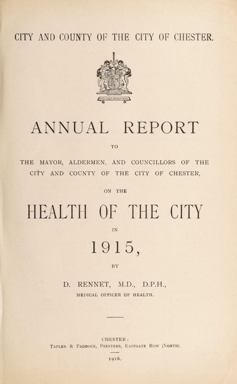 CITY AND COUNTY OF THE CITY OF CHESTER. ANNUAL REPORT TO THE MAYOR, ALDERMEN, AND COUNCILLORS OF THE CITY AND COUNTY OF THE CITY OF CHESTER, ON THE HEALTH OF THE CITY IN 1915, BY D. RENNET, M.D., D.P.H., MEDICAL OFFICER OF HEALTH. CHESTER: Taplen & Paddock, Printers, Eastgate Row (North),