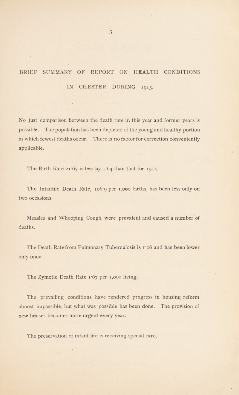 BRIEF SUMMARY OF REPORT ON HEALTH CONDITIONS IN CHESTER DURING 1915. No just comparison between the death rate in this year and former years is possible. The population has been depleted of the young and healthy portion in which fewest deaths occur. There is no factor for correction conveniently applicable. The Birth Rate 21'67 is less by i‘64 than that for 1914. The Infantile Death Rate, io6’9 per 1,000 births, has been less only on two occasions. Measles and Whooping Cough were prevalent and caused a number of deaths. The Death Rate from Pulmonary Tuberculosis is i’o6 and has been lower only once. The Zymotic Death Rate I’by per 1,000 living. The prevailing conditions have rendered progress in housing reform almost impossible, but what was possible has been done. The provision of new houses becomes more urgent every year. The preservation of infant life is receiving special care.