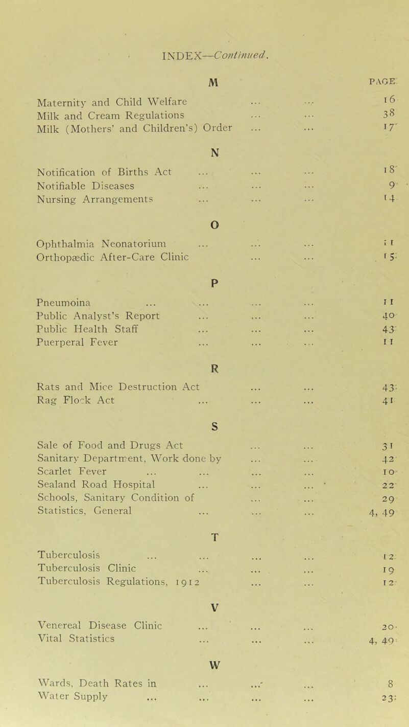 INDEX—Continued. M PAGE Maternity and Child Welfare ••• Milk and Cream Regulations ••• ••• 3^ Milk (Mothers’ and Children’s) Order ... ... I7' N Notification of Births Act ... ... ••• Notifiable Diseases ... .•• 9 Nursing Arrangements ... ... ... i4 O Ophthalmia Neonatorium ... ... ... J i Orthopaedic After-Care Clinic ... ... f 5- P Pneumoina ... ... ... ... Public Analyst’s Report ... ... ... 40 Public Health Staff ... ... ... 43 Puerperal Fever ... ... ... il R Rats and Mice Destruction Act ... ... 43'- Rag Flock Act ... ... ... 41 S Sale of Food and Drugs Act ... ... 31 Sanitary Departrrent, Work done by ... ... 42 Scarlet Fever ... ... ... ... lo- Sealand Road Hospital ... ... ... * 2 2- Schools, Sanitary Condition of ... ... 29 Statistics, General ... ... ... 4, 49 T Tuberculosis ... ... ... ... yz Tuberculosis Clinic ... ... ... 19 Tuberculosis Regulations, 1912 ... ... i2- V Venereal Disease Clinic ... ... ... 20- Vital Statistics ... ... ... 4, 49 = W Wards, Death Rates in ... ... ... ’ 8 Water Supply ... ... ... ... 23;