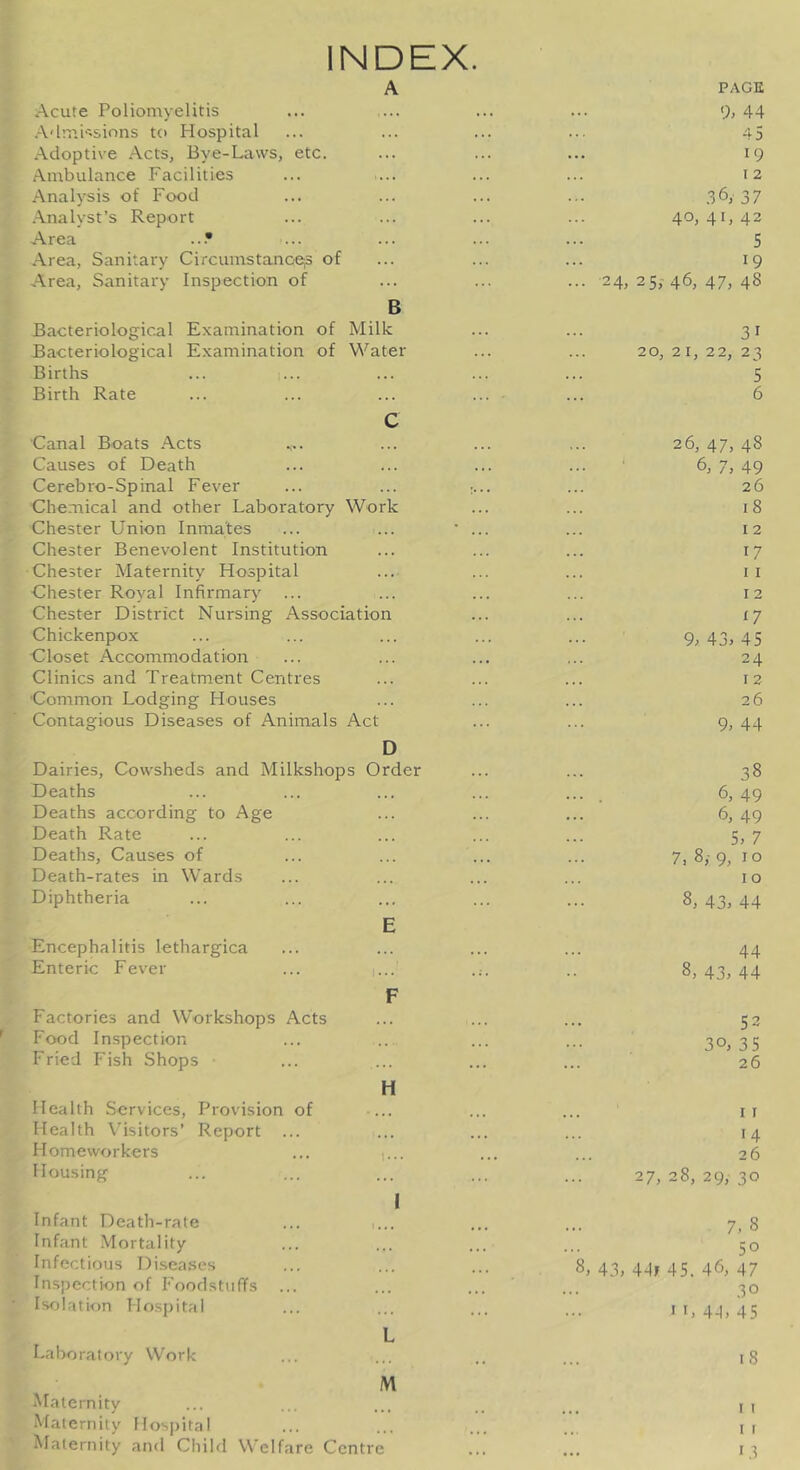 INDEX. A Acute Poliomyelitis A'lmP'Sions to Hospital Adoptive Acts, Bye-Laws, etc. Ambulance Facilities Analysis of Food Analyst’s Report Area ...• Area, Sanitary CircumstanoeiS of Area, Sanitary Inspection of B Bacteriological Examination of Milk Bacteriological Examination of Water Births ... i... Birth Rate c Canal Boats Acts Causes of Death Cerebro-Spinal Fever ... ... : Chemical and other Laboratory Work Chester Union Inmates Chester Benevolent Institution Chester Maternity Hospital Chester Royal Infirmary Chester District Nursing Association Chickenpox Uloset Accommodation Clinics and Treatment Centres Common Lodging Houses Contagious Diseases of Animals Act D Dairies, Cowsheds and Milkshops Order Deaths Deaths according to Age Death Rate Deaths, Causes of Death-rates in Wards Diphtheria E Encephalitis lethargica Enteric Fever ... i... F Factories and Workshops Acts Food Inspection Fried Fish Shops H Health Services, Provision of ... Health Visitors’ Report ... Homeworkers ... i... Housing I Infant Death-rate ... i... Infant Mortality Infectious Di.sea.ses Inspection of Foodstuffs Isolation Hospital L Laboratory Work M Maternity Maternity FIos|)ital Maternity and Child Welfare Centre PAGE 9> 44 4 5 19 I 2 .36y 37 40, 41, 42 5 19 24, 25, 46, 47, 48 31 20, 21, 22, 23 5 6 26, 47, 48 6, 7, 49 26 18 12 17 I I 12 n 9> 43,45 24 12 26 9, 44 38 6, 49 6, 49 5, 7 7, 8,- 9, I o I o 8, 43, 44 44 8, 43, 44 53 30, 3 5 26 I I 14 26 27, 28, 29, 30 7, 8 50 8, 43, 44f 45. 46, 47 30 n, 4-1, 45 18 I I I I