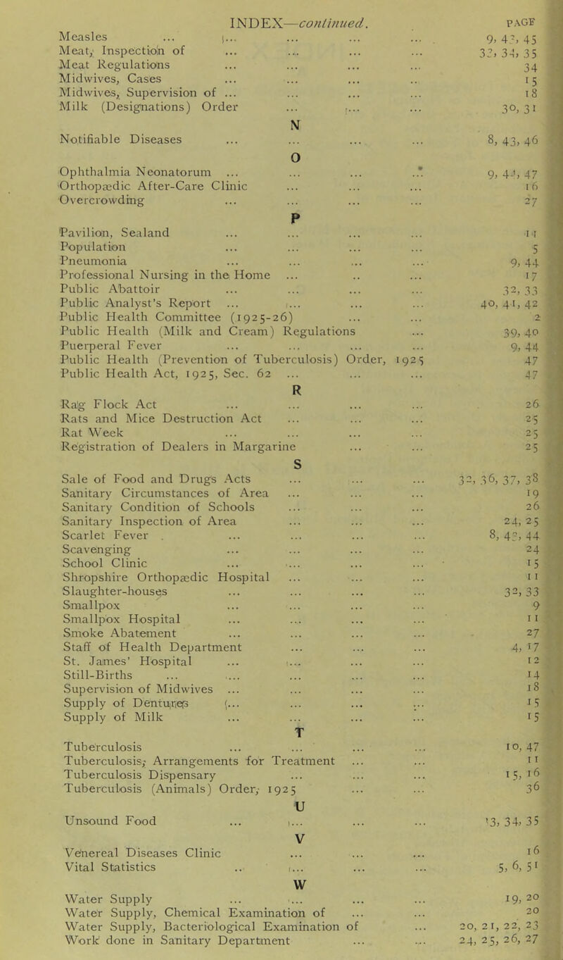 INDEX—coniinued. p.\GE Measles ... |... 9. 4A 45 Meaty Inspectioln of 33, 3-1, 35 Meat Regulations 34 Mid wives, Cases 15 Mid wives, Supervision of ... 18 Milk (Designations) Order ... ,... N Notifiable Diseases 30, 31 43, 4b 0 Ophthalmia Neonatorum ... ... ... ..*. 9, 4-’, 47 Orthopaedic After-Care Clinic I 6 Overcrowding 27 p 'Pavilion, Sealand II Population 5 Pneumonia 9, 44 Professional Nursing in the Home 17 Public Abattoir 32, 33 Public Analyst’s Report ... i... 40, 41, 42 Public Health Committee (1925-26) Public Health (Milk and Cream) Regulations 39, 40 Puerperal Fever 9, 44 Public Health (Prevention of Tuberculosis) Order, 1925 47 Public Health Act, 1925, Sec. 62 R Ra'g Flock Act 47 26 Rats and Mice Destruction Act 25 Rat Week 25 Registration of Dealers in Margarine c 25 Sale of Food and Drugs .'^cts 32, 36, 37, 38 Sanitary Circumstances of Area 19 Sanitary Condition of Schools 26 Sanitary Inspection of Area 24, 25 Scarlet Fever 8, 43, 44 Scavenging 24 School Clinic 15 Shropshire Orthopeedic Hospital I I Slaughter-houses 32, 33 Smallpox 9 Smallpox Hospital 11 Smoke Abatement 27 Staff of Health Department 4, '7 St. Jaimes’ Hospital ... 1... 12 Still-Births 14 Supervision of Midwives 18 Supply of Dentuiriep (... i5 Supply of Milk 15 T Tuberculosis 10, 47 Tuberculosisy Arrangements for Treatment 11 Tuberculosis Dispensary 15, 16 36 Tuberculosis (Animals) Order,- 1925 U Unsound Food ... 1... '3, 34, 35 V Ve'nereal Diseases Clinic 16 Vital Statistics .. 1... 5, 6, 5' W Water Supply 19, 20 Water Supply, Chemical Examination of 20 Water Supply, Bacteriological Examination of 20, 2 I, 22, 23 Work done in Sanitary Department 24, 25, 26, 27