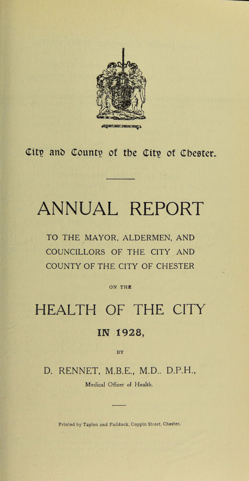 Cit^ anb Coimtv of the Cit^ of Cbeeter. ANNUAL REPORT TO THE MAYOR. ALDERMEN. AND COUNCILLORS OF THE CITY AND COUNTY OF THE CITY OF CHESTER ON THE HEALTH OF THE CITY IN 1928, BY D. RENNET. M.B.E., M.D.. D.P.H., Medical Officer of Health. Printed by Taplen and Paddock, Cuppin Street, Chester,