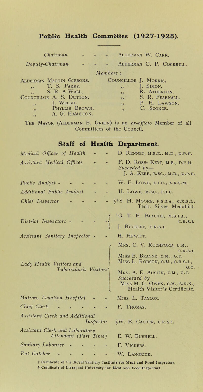 Public Health Committee (1927-1928). Chairman Alderman W. Carr. Deputy-Chairman - - - Alderman C. P, Cockrill. Members : Alderman Martin Gibbons. ,, T. S. Parry. ,, S. R. A Wall. Councillor A. S. Dutton. ,, J. Welsh. ,, Phyllis Brown. „ A. G. Hamilton. Councillor J. Morris. ,, J. Simon. ,, R. Atherton. ,, S. R. Fearnall. ,, P. H. Lawson. ,, C. Sconce. The Mayor (Alderman E. Green) is an ex-officio Member of all Committees of the Council. Staff of Health Medical Officer of Health Assistant Medical Officer Public Analyst - - - - Additional Public Analyst Chief Inspector - - - District Inspectors - - - Assistant Sanitary Inspector - Lady Health Visitors and Tuberculosis Visitors' Matron, Isolation Hospital Chief Clerk - - _ . _ Assistant Clerk and Additional Inspector Assistant Clerk and Laboratory Attendant (Part Time) Sanitary Labourer - - . _ Rat Catcher - - _ . _ Department. D. Rennet, m.b.e., m.d., d.p.h. F. D. Ross- KeYT, M.B., D.P.H. Suceeded by— J. A. Kerr, b.sc., m.d., d.p.h. W. F. Lowe, f.i.c., a.r.s.m. H. Lowe, m.sc., f.i.c. §tS. H. Moore, f.s.i.a., c.r.s.i.. Tech. Silver Medallist. +G. T. H. Blackie, m.s.i.a., C.R.S.I. J. Buckley, c.r.s.i. H. Hewitt. Mrs. C. V. Rochford, c.m., c.r.s.i. Miss E. Brayne, c.m., g.t. Miss L. Robson, c.m., c.r.s.i., G.T. Mrs. a. E. Austin, c.m., g.t. Succeeded by Miss M. C. Owen, c.m., s.r.n.. Health Visitor’s Certificate. Miss L. Taylor. F. Thomas. §W. B. Calder, c.r.s.i. E. W. Bushell. F. Vickers. W. Langrick. t Certificate of the Royal Sanitary Institute for Meat and Food Inspectors. 5 Certificate of Liverpool University for Meat and Food Infpettors.