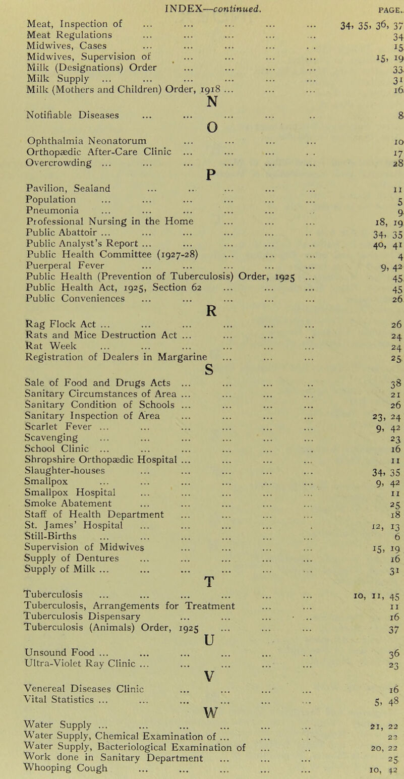Meat, Inspection of Meat Regulations Midwives, Cases Mid wives. Supervision of , ••• Milk (Designations) Order ’ ... Milk Supply Milk (Mothers and Children) Order, 1918 ... N Notifiable Diseases o ophthalmia Neonatorum Orthopaedic After-Care Clinic ... Overcrowding ... P Pavilion, Sealand Population Pneumonia Professional Nursing in the Home Public Abattoir ... Public Analyst’s Report ... Public Health Committee (1927-28) Puerperal Fever Public Health (Prevention of Tuberculosis) Order, 1925 Public Health Act, 1925, Section 62 Public Conveniences R Rag Flock Act ... Rats and Mice Destruction Act ... Rat Week Registration of Dealers in Margarine s Sale of Food and Drugs Acts ... Sanitary Circumstances of Area ... Sanitary Condition of Schools ... Sanitary Inspection of Area Scarlet Fever ... Scavenging School Clinic ... Shropshire Orthopsedic Hospital ... Slaughter-houses Smallpox Smallpox Hospital Smoke Abatement Staff of Health Department St. James’ Hospital Still-Births Supervision of Mid wives Supply of Dentures Supply of Milk ... T Tuberculosis Tuberculosis, Arrangements for Treatment Tuberculosis Dispensary Tuberculosis (Animals) Order, 1925 u Unsound Food ... Ultra-Violet Ray Clinic ... V Venereal Diseases Clinic Vital Statistics ... w Water Supply ... Water Supply, Chemical Examination of ... Water Supply, Bacteriological Examination of Work done in Sanitary Department Whooping Cough