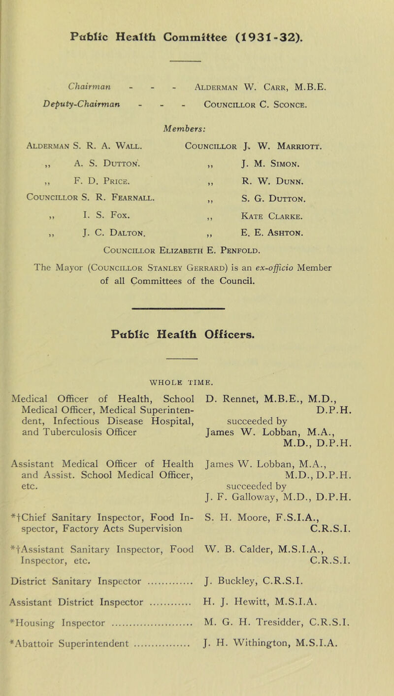 Public Health Committee (1931-32). Chairman - - - Alderman W. Carr, M.B.E. Deputy-Chairman _ - _ Councillor C. Sconce. Alderman S. R. A. Wall. ,, A. S. Dutton'. ,, F. D. Price. Councillor S. R. Fearnall. ,, I. S. Fox. ,, J. C. Dalton. Members: Councillor W. Marriott. „ J. M. Simon. ,, R. W. Dunn. ,, S. G. Dutton. ,, Kate Clarke. ,, E. E. Ashton. Councillor Elizabeth E. Penfold. The Mayor (Councillor Stanley Gerrard) is an ex-officio Member of all Committees of the Council. Public Health Officers. whole time. Medical Officer of Health, School Medical Officer, Medical Superinten- dent, Infectious Disease Hospital, and Tuberculosis Officer Assistant Medical Officer of Health and Assist. School Medical Officer, etc. *tChief Sanitary Inspector, Food In- spector, Factory Acts Supervision *tAssistant Sanitary Inspector, Food Inspector, etc. District Sanitary Inspector Assistant District Inspector ^Housing Inspector ^Abattoir Superintendent D. Rennet, M.B.E., M.D., D.P.H. succeeded by James W. Lobban, M.A., M.D., D.P.H. James W. Lobban, M.A., M.D., D.P.H. succeeded by J. F. Galloway, M.D., D.P.H. S. H. Moore, F.S.I.A., C.R.S.I. W. B. Calder, M.S.I.A., C.R.S.I. J. Buckley, C.R.S.I. H. J. Hewitt, M.S.I.A. M. G. H. Tresidder, C.R.S.I. J. H. Withington, M.S.I.A.