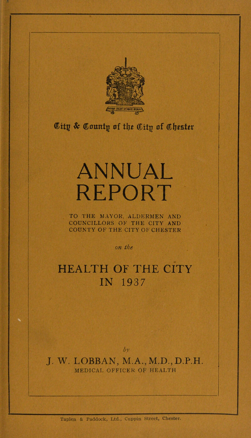 ^ (Eotitti^ of iljt of ANNUAL REPORT TO THE MAYOR. ALDERMEN AND COUNCILLORS OF THE CITY AND COUNTY OF THE CITY OF CHESTER on the HEALTH OF THE CITY IN 1937 by J. W. LOBBAN, M.A.,M.D.,D.P.H. MEDICAL OFFICER OF HEALTH Taplen & Paddock, Ltd., Cuppin Street, Chester.