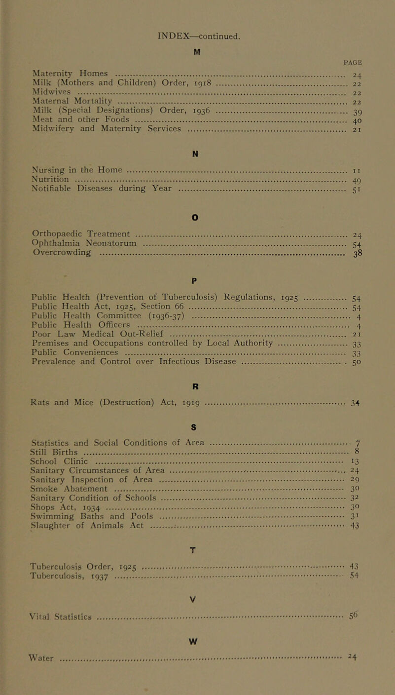 INDEX—continued. M PAGE Maternity Homes 24 Milk (Mothers and Children) Order, 1918 22 Midwives 22 Maternal Mortality 22 Milk (Special Designations) Order, 1936 39 Meat and other F'oods 40 Midwifery and Maternity Services 21 N Nursing in the Home ii Nutrition 49 Notifiable Diseases during Year 51 O Orthopaedic Treatment 24 Ophthalmia Neon.atorum 54 Overcrowding 38 P Public Health (Prevention of Tuberculosis) Regulations, 1925 54 Public Health Act, 1925, Section 66 54 Public Health Committee (1936-37) 4 Public Health Officers 4 Poor Law Medical Out-Relief 21 Premises and Occupations controlled by Local Authority 33 Public Conveniences 33 Prevalence and Control over Infectious Disease 50 R Rats and Mice (Destruction) Act, 1919 34 S Statistics and Social Conditions of Area 7 Stili Births 8 School Clinic 13 Sanitary Circumstances of Area 24 Sanitary Inspection of Area 29 Smoke Abatement 3° Sanitary Condition of Schools 3^ Shops Act, 1934 30 Swimming Baths and Pools 3* .Slaughter of Animals Act 43 T Tuberculosis Order, 1925 - 43 Tuberculosis, 1937 — 54 V Vital Statistics 5^ W Water ^4