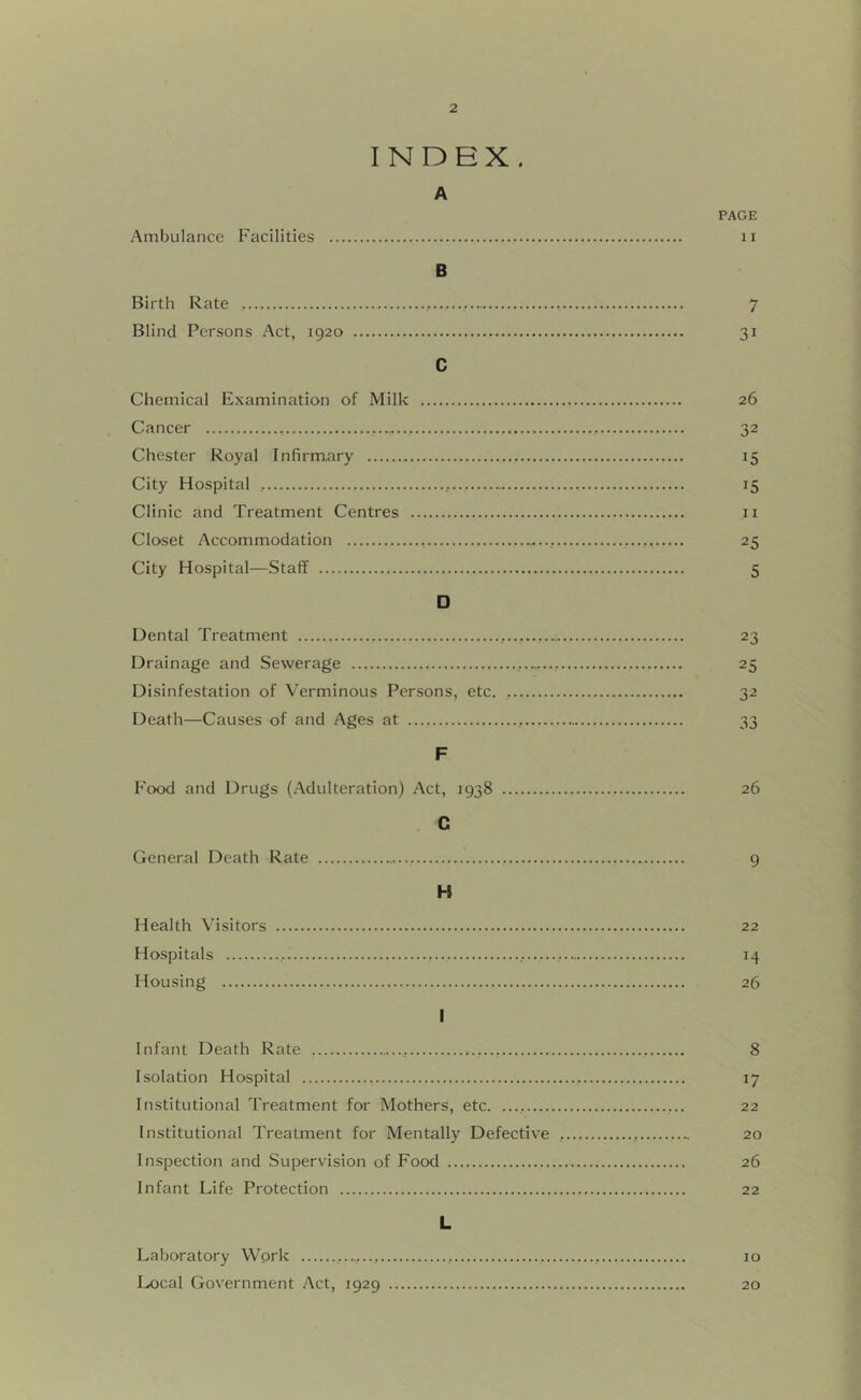 INDEX. A PAGE Ambulance Facilities ii B Birth Rate , 7 Blind Persons Act, 1920 31 C Chemical Examination of Milk 26 Cancer , 32 Chester Royal Infirmary 15 City Hospital 15 Clinic and Treatment Centres ii Closet Accommodation ., 25 City Hospital—Staff 5 □ Dental Treatment , 23 Drainage and Sewerage 25 Disinfestation of Verminous Persons, etc. 32 Death—Causes of and Ages at 33 F Food and Drugs (Adulteration) Act, 1938 26 C General Death Rate 9 H Health Visitors 22 Hospitals 14 Housing 26 I Infant Death Rate , 8 Isolation Hospital 17 Institutional Treatment for Mothers, etc. ..., 22 Institutional Treatment for Mentally Defective , 20 Inspection and Supervision of Food 26 Infant Life Protection 22 L Laboratory Work 10 Local Government Act, 1929 20