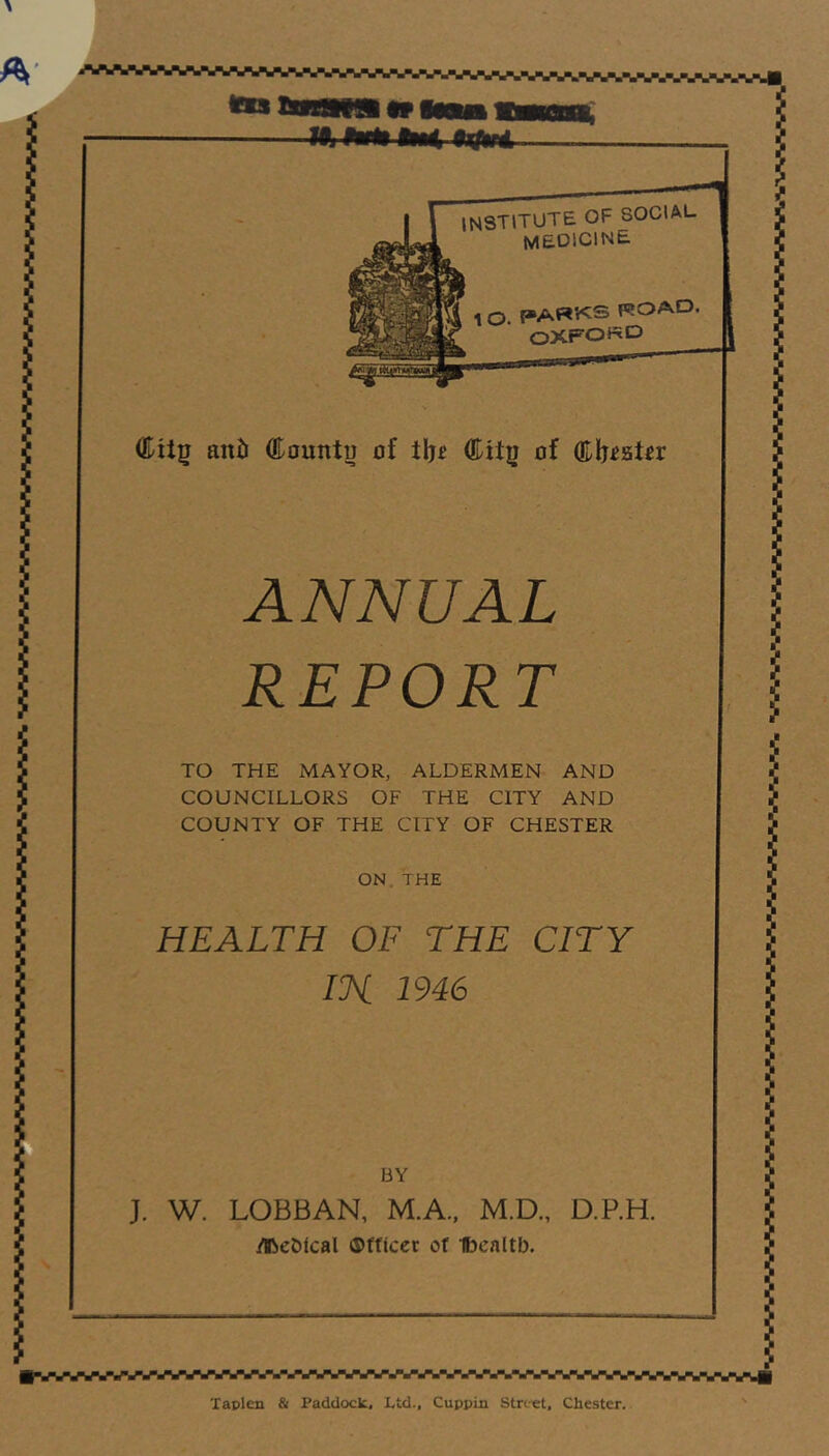 INSTITUTE OF SOCIAL WaDlClNE 4ggT^ 1 O. PARKS ROAD OXFORD aiiib (Eountu of tlj£ ®U|j of Qlljigter ANNUAL REPORT TO THE MAYOR, ALDERMEN AND COUNCILLORS OF THE CITY AND COUNTY OF THE CITY OF CHESTER ON THE HEALTH OF THE CITY IK 1946 BY J. W. LOBBAN, M.A., M.D., D.P.H. ilbeDtcal ©fflcer of Ibcnltb. ■*W%V%fWWVWWWW%i Taplen & Paddock. Ltd., Cuppin Street, Chester.