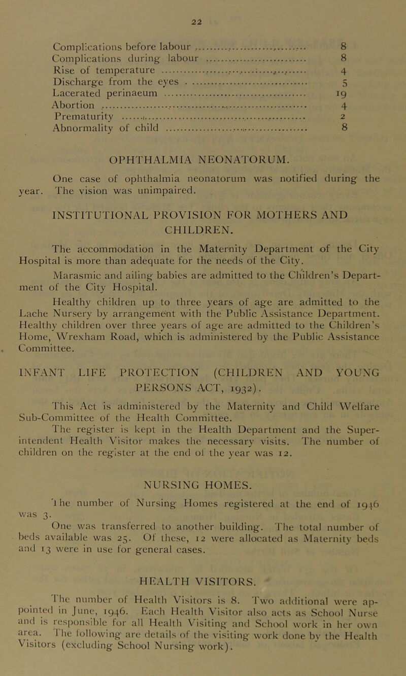 Complications before labour , 8 Complications during labour 8 Rise of temperature — 4 Discharge from the eyes 5 Lacerated perinaeum ig Abortion 4 Prematurity 1 2 Abnormality of child 8 OPHTHALMIA NEONATORUM. One case of ophthalmia neonatorum was notified during the year. The vision was unimpaired. INSTITUTIONAL PROVISION FOR MOTHERS AND CHILDREN. The accommodation in the Maternity Department of the City Hospital is more than adequate for the needs of the City. Marasmic and ailing babies are admitted to the Children’s Depart- ment of the City Hospital. Healthy children up to three years of age are admitted to the Lache Nursery by arrangement with the Public Assistance Department. Healthy children over three years of age are admitted to the Children’s Home, Wrexham Road, which is administered by the Public Assistance Committee. INFANT LIFE PROTECTION (CHILDREN AND YOUNG PERSONS ACT, 1932). This Act is administered by the Maternity and Child Welfare Sub-Committee of the Health Committee. The register is kept in the Health Department and the Super- intendent Health Visitor makes the necessary visits. The number of children on the register at the end ol the year was 12. NURSING HOMES. 'the number of Nursing Homes registered at the end of 1916 was 3. One was transferred to another building. The total number of beds available was 25. Of these, 12 were allocated as Maternitv beds and 13 were in use for general cases. HEALTH VISITORS. 1 he number of Health Visitors is 8. 1 wo additional were ap- pointed in June, 1946. Each Health Visitor also acts as School Nurse and is resiK)nsible for all Health Visiting and Sclnwl work in her own area. The lollowing are details of the visiting work done by the Health Visitors (excluding School Nursing work).